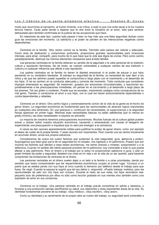 L o s 7 h á b i t o s d e l a g e n t e a l t a m e n t e e f e c t i v a S t e p h e n R . C o v e y
68
modo que recurrimos al sarcasmo, al humor hiriente, a la crítica, a todo lo que nos evite sacar a la luz nuestra
ternura interior. Cada parte tiende a esperar que la otra tome la iniciativa en el amor, sólo para sentirse
defraudada pero también confirmada en la justicia de las acusaciones que hace.
En relaciones de este tipo, cuando todo parece ir bien no hay más que una falsa seguridad. Actúan como
guía las emociones del momento. La sabiduría y el poder se pierden en las interacciones negativas contra
dependientes.
Centrarse en la familia. Otro centro común es la familia. Tam bién esto parece ser natural y adecuado.
Como área de dedicación y compromiso profundos, proporciona grandes oportunidades para re laciones
intensas, para amar, compartir, para mucho de lo que hace que la vida sea digna de vivirse. Pero como centro,
paradójicamente, destruye los mismos elementos necesarios para el éxito familiar.
Las personas centradas en la familia obtienen su sentido de la seguridad o la valía personal de la tradición,
cultura y reputación familiares. De tal modo, se vuelven vulnerables a cualquier cambio de esa tradición o
cultura y a cualquier influencia que afecte a esa reputación.
Los padres centrados en la familia no tienen la libertad emocional ni el poder de educar a sus hijos
pensando en su verdadero bienestar. Si extraen su seguridad de la familia, su necesidad de caer bien a los
niños y de que les admiren puede supeditar el compromiso a largo plazo con el crecimiento y el desarrollo de
los hijos. O tal se centren en la conducta adecuada y correcta del momento. Toda conducta que consideren
impropia amenazará su seguridad. Se trastornan, guiados por emociones circunstanciales, y reaccionan es-
pontáneamente a las preocupaciones inmediatas, sin pensar en el cre cimiento y el desarrollo a largo plazo de
los jóvenes. Tal vez griten o vociferen. Puede que se excedan, imponiendo castigos como consecuencia de su
mal genio. Tienden a condicionar el amor a sus hijos, con lo cual los hacen emocionalmente dependientes o
contra dependientes y rebeldes.
Centrarse en el dinero. Otro centro lógico y extremadamente común de la vida de la gente es el hecho de
ganar dinero. La seguridad económica es fundamental para las oportunidades de alcanzar logros importantes
en cualquiera otra dimensión. En una jerarquía o continuum de necesidades, la supervivencia o la seguridad
físicas aparecen en primer lugar. Mientras esas necesidades básicas no están satisfechas (por lo menos en
grado mínimo), las otras necesidades ni siquiera se activarán.
La mayoría de nosotros tenemos preocupaciones económicas. Muchas fuerzas de la cultura global pueden
actuar y actúan sobre nuestra situación económica, causando o amenazando con causar el desgarro de
experimentar una preocupación e inquietud que no siem pre emergen a la conciencia.
A veces se dan razones aparentemente nobles para justificar la avidez de ganar dinero, como por ejemplo
el deseo de cuidar de la propia familia. Y esas razones son importantes. Pero cuando uno se centra únicamente
en acumular dinero, anula sus propios esfuerzos.
Consideremos de nuevo los cuatro factores que sustentan la vida (seguridad, guía, sabiduría y poder).
Supongamos que baso gran par-e de mi seguridad en mi empleo, mis ingresos o mi patrimonio, Puesto que son
muchos los factores que afectan a esas bases económicas, me siento ansioso y molesto, autoprotector y a la
defensiva, Cuando mi sentido del mérito personal proviene de mi patrimonio soy vulnerable a todo lo que pueda
afectar a ese patrimonio. Pero el dinero y el trabajo por sí solos no proporcionan sabiduría ni guía, y sólo un
grado limitado de poder y seguridad. Bastará una crisis en mi vida o en la vida de un ser querido, para hacerme
comprender las limitaciones de centrarse en el dinero.
Las personas centradas en el dinero suelen dejar a un lado a la familia o a otras prioridades, dando por
sentado que todos comprenderán que los requerimientos económicos ocupan el primer lugar. Conozco a un
padre que se estaba yendo con sus hijos al circo cuando lo llamaron por teléfono desde el trabajo para que
fuera. Se negó. Cuando la esposa le sugirió que tal vez debía ir, respondió: «Puedo trabajar mañana, pero las
oportunidades de salir con mis hijos son únicas». Durante el resto de sus vidas, los hijos recordaron ese
pequeño acto de preferencia por ellos no sólo como lección grabada en sus mentes sino también como una
expresión de amor en sus corazones.
Centrarse en el trabajo. Una persona centrada en el trabajo pue de convertirse en adicta y obsesiva, y
forzarse a una producción salvaje sacrificando su salud, sus relaciones y otras importantes áreas de la vida. Su
identidad fundamental proviene de su trabajo: «Soy médico», «Soy escritor», «Soy actor».
Como su identidad y su sentimiento de la propia valía se nutren del trabajo, su seguridad será vulnerable a
 