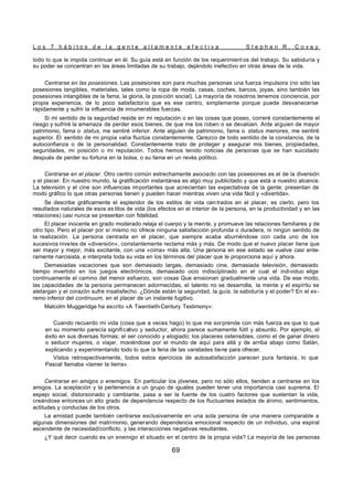 L o s 7 h á b i t o s d e l a g e n t e a l t a m e n t e e f e c t i v a S t e p h e n R . C o v e y
69
todo lo que le impida continuar en él. Su guía está en función de los requerimient os del trabajo. Su sabiduría y
su poder se concentran en las áreas limitadas de su trabajo, dejándolo inefectivo en otras áreas de la vida.
Centrarse en las posesiones. Las posesiones son para muchas personas una fuerza impulsora (no sólo las
posesiones tangibles, materiales, tales como la ropa de moda, casas, coches, barcos, joyas, sino también las
posesiones intangibles de la fama, la gloria, la posición social). La mayoría de nosotros tenemos conciencia, por
propia experiencia, de lo poco satisfactorio que es ese centro, simplemente porque puede desvanecerse
rápidamente y sufrir la influencia de innumerables fuerzas.
Si mi sentido de la seguridad reside en mi reputación o en las cosas que poseo, correré constantemente el
riesgo y sufriré la amenaza de perder esos bienes, de que me los roben o se devalúen. Ante alguien de mayor
patrimonio, fama o status, me sentiré inferior. Ante alguien de patrimonio, fama o status menores, me sentiré
superior. El sentido de mi propia valía fluctúa constantemente. Carezco de todo sentido de la constancia, de la
autoconfianza o de la personalidad. Constantemente trato de proteger y asegurar mis bienes, propiedades,
seguridades, mi posición o mi reputación. Todos hemos tenido noticias de personas que se han suicidado
después de perder su fortuna en la bolsa, o su fama en un revés político.
Centrarse en el placer. Otro centro común estrechamente asociado con las posesiones es el de la diversión
y el placer. En nuestro mundo, la gratificación instantánea es algo muy publicitado y que está a nuestro alcance.
La televisión y el cine son influencias importantes que acrecientan las expectativas de la gente; presentan de
modo gráfico lo que otras personas tienen y pueden hacer mientras viven una vida fácil y «divertida».
Se describe gráficamente el esplendor de los estilos de vida cen trados en el placer, es cierto, pero los
resultados naturales de esos es tilos de vida (los efectos en el interior de la persona, en la productividad y en las
relaciones) casi nunca se presentan con fidelidad.
El placer inocente en grado moderado relaja el cuerpo y la mente, y promueve las relaciones familiares y de
otro tipo. Pero el placer por sí mismo no ofrece ninguna satisfacción profunda o duradera, ni ningún sentido de
la realización. La persona centrada en el placer, que siempre acaba aburriéndose con cada uno de los
sucesivos niveles de «diversión», constantemente reclama más y más. De modo que el nuevo placer tiene que
ser mayor y mejor, más excitante, con una «cima» más alta. Una persona en ese estado se vuelve casi ente-
ramente narcisista, e interpreta toda su vida en los términos del placer que le proporciona aquí y ahora.
Demasiadas vacaciones que son demasiado largas, demasiado cine, demasiada televisión, demasiado
tiempo invertido en los juegos electrónicos, demasiado ocio indisciplinado en el cual el individuo elige
continuamente el camino del menor esfuerzo, son cosas Que erosionan gradualmente una vida. De ese modo,
las capacidades de la persona permanecen adormecidas, el talento no se desarrolla, la mente y el espíritu se
aletargan y el corazón sufre insatisfecho. ¿Dónde están la seguridad, la guía, la sabiduría y el poder? En el ex-
remo inferior del continuum, en el placer de un instante fugitivo.
Malcolm Muggeridge ha escrito «A Twentieth-Century Testimony»:
Cuando recuerdo mi vida (cosa que a veces hago) lo que me sorprende con más fuerza es que lo que
en su momento parecía significativo y seductor, ahora parece sumamente fútil y absurdo. Por ejemplo, el
éxito en sus diversas formas; el ser conocido y elogiado; los placeres ostensibles, como el de ganar dinero
o seducir mujeres, o viajar, moviéndose por el mundo de aquí para allá y de arriba abajo como Satán,
explicando y experimentando todo lo que la feria de las vanidades tiene para ofrecer.
Vistos retrospectivamente, todos estos ejercicios de autosatisfacción parecen pura fantasía, lo que
Pascal llamaba «lamer la tierra».
Centrarse en amigos o enemigos. En particular los jóvenes, pero no sólo ellos, tienden a centrarse en los
amigos. La aceptación y la pertenencia a un grupo de iguales pueden tener una importancia casi suprema. El
espejo social, distorsionado y cambiante, pasa a ser la fuente de los cuatro factores que sustentan la vida,
creándose entonces un alto grado de dependencia respecto de los fluctuantes estados de ánimo, sentimientos,
actitudes y conductas de los otros.
La amistad puede también centrarse exclusivamente en una sola persona de una manera comparable a
algunas dimensiones del matrimonio, generando dependencia emocional respecto de un individuo, una espiral
ascendente de necesidad/conflicto, y las interacciones negativas resultantes.
¿Y qué decir cuando es un enemigo el situado en el centro de la propia vida? La mayoría de las personas
 