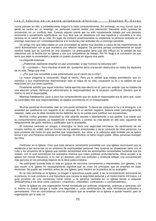L o s 7 h á b i t o s d e l a g e n t e a l t a m e n t e e f e c t i v a S t e p h e n R . C o v e y
70
nunca piensan en ello, y probablemente ninguna lo hace conscientemente. Sin embargo, es muy común que la
gente se centre en un enemigo, en particular cuando existe una interacción frecuente entre quienes se
encuentran en un conflicto real. Cuando alguien siente q
ue ha sido injustamente tratado por una persona
emocional o socialmente significativa, es muy fácil que se obsesione con esa injusticia y convierta a la otra
persona en el centro de su vida. En lugar de conducir proactivamente su existencia, la persona centrada en el
enemigo reacciona con contradependencia a la conducta y las actitudes de un enemigo percibido.
Un amigo mío que daba clases en una universidad se sentía muy aturdido a causa de las impertinencias de
cierto administrador con el que mantenía una relación negativa. Se permitía pensar constantemente en aquel
hombre hasta que se convirtió en una obsesión. Le preocupaba tanto que ello influyó en la calidad de sus
relaciones con la familia con su Iglesia y con sus compañeros de trabajo. Por fin llegó a la conclusión de que
tenía que dejar la universidad y aceptar un puesto docente en alguna otra parte.
Le pregunté entonces:
- ¿Preferirías realmente enseñar en esa universidad, si ese hombre no estuviera allí?
- Sí —contestó—. Pero mientras él esté allí, quedarme sería una acción destructiva en todos los aspectos
de mi vida. Tengo que irme.
— ¿Por qué has convertido a ese administrador en el centro de tu vida?
La nueva pregunta le sorprendió. Negó el hecho. Pero yo le señalé que estaba permitiendo que un
individuo y sus impertinencias distorsionaran todo el mapa de su vida, socavaran su fe y la calidad de sus
relaciones con sus seres queridos.
Finalmente admitió que aquel individuo había ejercido ese efecto en él, pero sin aceptar que se trataba de
una elección propia. Atribuyó al administrador la responsabilidad de la situación conflictiva. Declaró que él
mismo no era el responsable.
Mientras hablábamos, poco a poco fue comprendiendo que sin duda el responsable era él, pero que, como
no controlaba bien esa responsabilidad, se estaba convirtiendo en un irresponsable.
Muchas personas divorciadas caen en una pauta semejante. To davía las consume la ira y la amargura, y la
ansiedad por justificarse con respecto al ex cónyuge. En un sentido negativo, todavía están psicológicamente
casadas; cada una de ellas necesita de los defectos de su ex pareja para justificar sus acusaciones.
Muchos «niños grandes» atraviesan la vida odiando secreta o abiertamente a sus padres. Los culpan por
su comportamiento pasado, su desatención o favoritismo, y centran su vida adulta en ese odio, siguiendo las
estipulaciones del guión reactivo y justificador que lo acompaña.
El individuo centrado en amigos o enemigos no tiene una seguridad intrínseca. Su sentimiento de los
propios méritos es volátil, está en función de los estados emocionales o de la conducta de otras personas. La
guía proviene del modo en que percibe que responderán los otros, y la sabiduría está limitada por la óptica
social o por una Paranoia centrada en el enemigo. El individuo no tiene ningún poder. Otras personas manejan
los hilos.
Centrarse en la Iglesia. Creo que toda persona seriamente prometida con una Iglesia reconocerá que la
asistencia a las reunio nes no es sinónimo de espiritualidad personal. Hay quienes se obsesionan tanto con el
culto y los proyectos de la Iglesia que pierden sensibilidad ante las apremiantes necesidades humanas que los
rodean, con lo cual contradicen los preceptos mismos que creen profesar profundamente. Otros acuden a la
iglesia con menos frecuencia, o no van en absoluto, pero sus actitudes y conducta reflejan una concentración
más genuina en los principios básicos de la ética judeo-cristiana.
He participado durante toda mi vida en grupos de servicios comunitarios y relacionados con iglesias, y sé
que acudir a la iglesia no necesariamente significa que se vivan los principios que se enseñan en esas
reuniones. Se puede ser miembro activo de una Iglesia, pero inactivo en la práctica de su evangelio.
En la vida centrada en la Iglesia, la imagen o apariencia puede pasar a ser la consideración dominante en
la persona, lo cual conduce a una hipocresía que socava la seguridad personal y el merecimiento intrínseco. La
guía proviene de una conciencia moral social, y la persona centrada en la Iglesia tiende a etiquetar
artificialmente a los otros como «activos», «inactivos», «liberales», «ortodoxos» o «conservadores».
Como la Iglesia es una organización formal constituida por políticas, programas, prácticas y personas, por
sí misma no puede otorgar a nadie una seguridad o unos sentimientos de valía intrínsecos profundos y
permanentes. Vivir en concordancia con los principios que se enseñan en la Iglesia sí puede hacerlo, pero la
organización por sí sola, no.
 