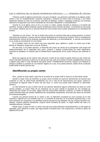 L o s 7 h á b i t o s d e l a g e n t e a l t a m e n t e e f e c t i v a S t e p h e n R . C o v e y
71
Tampoco puede la Iglesia proporcionar una guía constante. Las personas centradas en la Iglesia suelen
tender a vivir en compartimientos, actuando, pensando y sintiendo de cierto modo el domingo, y de modos
totalmente distintos el resto de la semana. Esa falta de totalidad, unidad o integridad constituye una amenaza
adicional a la seguridad, que crea la necesidad de una mayor etiquetación y auto-justificación.
Cuando se ve la Iglesia como un fin y no como un medio, quedan minados la sabiduría y el sentido del
equilibrio. Aunque la Iglesia pretende impartir enseñanzas sobre la fuente del poder, no pretende ser ese poder
en sí mismo. Sostiene que es un vehículo través del cual el poder divino puede canalizarse en la naturaleza del
hombre.
Centrarse en uno mismo. Tal vez el centro más común en nuestros días sea la propia persona. La forma
más obvia es el egoísmo, aunque viola los valores declarados de la mayoría de nosotros. Pero si consideramos
estrechamente muchos de los enfoques populares del desarrollo y la autorrealización, a menudo encontramos
en su núcleo la concentración en uno mismo.
En el limitado centro de uno mismo hay poca seguridad, guía, sabiduría o poder. Lo mismo que el Mar
Muerto en Palestina, acepta pero nunca da. Estanca.
Por otro lado, si se presta atención al desarrollo del propio ser dentro de la perspectiva más amplia del
perfeccionamiento de la capacidad para servir, producir y realizar contribuciones de modo significativo,
entonces se establece un contexto para el fortalecimiento espectacular de los cuatro factores que sustentan la
vida.
Éstos son algunos de los centros más comunes a partir de los cuales la gente enfoca la vida. Suele ser
mucho más fácil reconocer el centro en la vida de otro que verlo en la propia. El lector probablemente conozca
a alguien para quien lo más importante sea ganar dinero. Probablemente conocerá a alguien que dedique su
energía a justificar su posición en una relación negativa en curso. Si se presta atención, detrás de las conductas
puede verse el centro que las crea.
Identificando su propio centro
Pero, ¿dónde se sitúa usted? ¿Qué hay en el centro de su propia vida? A veces no es fácil darse cuenta.
Quizás el mejor modo de identificar su propio centro consista en examinar atentamente los factores que
sustentan su vida. Si usted Puede identificarse con una o más de las descripciones que siguen, estará en
condiciones de seguirla hasta el centro del que fluye, un centro que puede estar limitando su efectividad
personal.
Lo más frecuente es que el centro real de una persona represente alguna combinación de estos y/u otros
centros posibles. La mayor Parte de los individuos son en gran medida el resultado de una variedad de
influencias que inciden en sus vidas. Según sean las condi ciones externas o internas, un centro en particular
puede activarse hasta que queden satisfechas las necesidades subyacentes. Entonces otro centro se convierte
en la fuerza emergente.
Cuando una persona fluctúa de un centro a otro, el relativismo resultante es como avanzar en la vida
subiendo y bajando por una montaña rusa. En un momento se está alto, en el momento siguiente bajo, y uno
hace esfuerzos por compensar una debilidad sacando fuerzas de otra debilidad. No hay ninguna dirección con-
sistente, ninguna sabiduría persistente, ninguna fuente constante de poder, ni ningún sentido del valor y la
identidad personal, intrínseco.
Desde luego, lo ideal es crear un centro claro del que pueda obtenerse sistemáticamente un alto grado de
seguridad, guía, sabiduría y poder, que haga posible la proactivi dad y dé congruencia y armonía a todos los
aspectos de la vida.
 