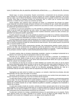 L o s 7 h á b i t o s d e l a g e n t e a l t a m e n t e e f e c t i v a S t e p h e n R . C o v e y
76
Desde luego, no somos omniscientes. Nuestro conocimiento y comprensión de los principios correctos
están limitados por nuestra propia falta de conciencia respecto de nuestra verdadera naturaleza y del mundo
que nos rodea, y por el diluvio de filosofías y teorías tendenciosas que no guardan armonía con los principios
correctos. Esas ideas se aceptarán durante una temporada, pero, lo mismo que en muchos otros casos
anteriores, no habrán de durar, porque sus cimientos son falsos.
Somos limitados, pero podemos hacer retroceder los límites. La comprensión del principio de nuestro
propio desarrollo nos permite escoger principios correctos con la confianza de que, cuanto más aprendamos,
con mayor claridad podremos enfocar la óptica a través de la cual vemos el mundo. Los principios no cambian;
la comprensión que tenemos de ellos, sí.
La sabiduría y la guía que acompañan a la vida centrada en principios provienen de mapas correctos, del
modo en que las cosas son realmente, han sido y serán. Los mapas correctos nos permiten ver con claridad
adonde queremos ir y cómo llegar allí. Podemos tomar nuestras decisiones usando los datos correctos que
permitirán una realización posible y significativa.
El poder personal que surge de la vida centrada en principios es el poder de un individuo autoconsciente,
inteligente, proactivo, no limitado por las actitudes, conductas y acciones de los demás ni por muchas de las
circunstancias e influencias ambientales que coartan a otras personas.
La única limitación real del poder está constituida por las consecuencias naturales de los principios mismos.
Podemos elegir libremente nuestras acciones, basándonos en nuestro conocimiento de los Principios correctos,
pero no tenemos la libertad de elegir las consecuencias de esas acciones. «No se puede levantar una punta del
palo s«i levantar también la otra.»
Los principios siempre tienen consecuencias naturales. Hay consecuencias positivas cuando vivimos en
armonía con e
llos. Las consecuencias son negativas cuando los ignoramos. Pero como esos principios se
aplican a todo el mundo (se tenga o no conciencia de ello) esta limitación es universal. Y cuanto más sabemos
de los principios correctos, mayor es nuestra libertad personal para actuar con sabiduría.
Al centrar nuestras vidas en principios intemporales constantes, creamos un paradigma fundamental de la
vida efectiva. Es el centro que sitúa en perspectiva a todos los otros centros.
Recuerde que su paradigma es la fuente de la que fluyen sus actitudes y conductas. Un paradigma es
como un par de lentes; afecta el modo en que lo vemos todo en la vida. Si miramos las cosas a través del
paradigma de los principios correctos, lo que vemos será es pectacularmente distinto de lo que se percibiría a
través de cualquier otro paradigma centrado.
En el Apéndice de este libro he incluido un cuadro detallado que muestra cómo cada uno de los centros
que hemos examinado puede afectar el modo en que se ven todas las otras cosas (véase el Apéndice A). Pero,
para comprender rápidamente las diferencias que su centro determina, consideremos el ejemplo de un
problema específico tal como aparece a través de los diferentes paradigmas. Mientras lee, trate de ir
poniéndose cada par de lentes. Trate de sentir las respues tas que surgen de los diferentes centros.
Supongamos que esta noche ha invitado a su esposa a un concierto. Usted tiene las entradas, ella está
entusiasmada. Son las cuatro de la tarde, en la oficina.
De pronto, su jefe le llama y le dice que necesita su ayuda durante unas cuantas horas para preparar una
reunión importante que tendrá lugar a las 9 de la mañana del día siguiente.
Si usted está mirando a través de lentes centrados en el cónyuge o en la familia, su principal preocupación
será su mujer. Tal vez le diga al jefe que no puede quedarse, y la llevará a ella al concierto, en un esfuerzo por
hacerla feliz. Quizá sienta que tiene que quedarse para mantenerse en su puesto, pero lo hará de mala gana,
ansioso por la posible reacción de su mujer, tratando de justificar su decisión y protegerse de la frustración o
irritación de su esposa.
Si usted está mirando a través de una lente centrada en el dinero pensará sobre todo en las horas extras
que le pagarán y en la influencia que puede tener en un ascenso potencial el hecho de que se quede a trabajar
hasta tarde. Tal vez llame por teléfono a su esposa y le diga que tiene que quedarse, dando por sentado que
ella comprenderá que los requerimientos económicos son prioritarios.
Si usted está centrado en el trabajo, probablemente piense en la oportunidad que se le presenta. Podría
ganar algunos puntos con el jefe y ascender en su carrera. Tal vez se alegre de poder trabajar más de lo
estipulado, como prueba de lo trabajador que es. ¡Su esposa es tará orgullosa de usted!
 
