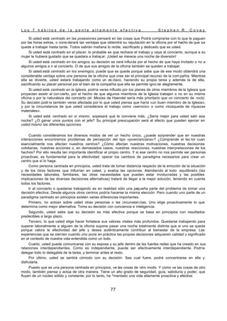 L o s 7 h á b i t o s d e l a g e n t e a l t a m e n t e e f e c t i v a S t e p h e n R . C o v e y
77
Si usted está centrado en las posesiones pensará en las cosas que Podrá comprarse con lo que le paguen
por las horas extras, o consi derará las ventajas que obtendrá su reputación en la oficina por el hecho de que se
quede a trabajar hasta tarde. Todos sabrán mañana lo noble, sacrificado y dedicado que es usted.
Si usted está centrado en el placer, lo probable es que rechace el trabajo y vaya al concierto, aunque a su
mujer le hubiera gustado que se quedara a trabaj ar. ¡Usted se merece una noche de diversión!
Si usted está centrado en los amigos, su decisión se verá influida por el hecho de que haya invitado o no a
algunos amigos a ir al concierto. O de que sus amigos de la oficina también se queden a trabajar.
Si usted está centrado en los enemigos, puede que se quede porque sabe que de ese modo obtendrá una
considerable ventaja sobre una persona de la oficina que cree ser el principal recurso de la com pañía. Mientras
ella se divierte, usted estará trabajando como un es clavo, haciendo su propia tarea y además la de ella,
sacrificando su placer personal por el bien de la compañía que ella se permite igno rar alegremente.
Si usted está centrado en la Iglesia, podría verse influido por los planes de otros miembros de la Iglesia que
proyectan asistir al con cierto, por el hecho de que algunos miembros de la Iglesia trabajen o no en su misma
oficina o por la naturaleza del concierto (el Mesías de Haendel sería más prioritario que un concierto de rock).
Su decisión podría también verse afectada por lo que usted piensa que haría «un buen miembro de la Iglesia»,
y por la circunstancia de que usted considerara el trabajo como «servicio» o como «búsqueda de riquezas
materiales».
Si usted está centrado en sí mismo, sopesará qué le conviene más. ¿Sería mejor para usted salir esa
noche? ¿O ganar unos puntos con el jefe? Su principal preocupación será el efecto que pueden ejercer en
usted mismo las diferentes opciones.
Cuando consideramos los diversos modos de ver un hecho único, ¿puede sorprender que en nuestras
interacciones encontremos problemas de percepción del tipo «joven/anciana»? ¿Comprende el lec tor cuan
esencialmente nos afectan nuestros centros? ¿Cómo afectan nuestras motivaciones, nuestras decisiones
cotidianas, nuestras acciones o, en demasiados casos, nuestras reacciones, nuestras interpretaciones de los
hechos? Por ello resulta tan importante identificar el propio centro. Y si ese centro no nos permite ser personas
proactivas, es fundamental para la efectividad operar los cambios de paradigma necesarios para crear un
centro que sí lo haga.
Como persona centrada en principios, usted trata de tomar distancia respecto de la emoción de la situación
y de los otros factores que influirían en usted, y evalúa las opciones. Atendiendo al todo equilibrado (las
necesidades laborales, familiares, las otras necesidades que puedan estar involucradas y las posibles
implicaciones de las diversas decisiones alternativas) tratará de llegar a la mejor solución, teniendo en cuenta
todos los factores.
Ir al concierto o quedarse trabajando es en realidad sólo una pequeña parte del problema de tomar una
decisión efectiva. Desde algunos otros centros podría hacerse la misma elección. Pero cuando uno parte de un
paradigma centrado en principios existen varias diferencias importantes.
Primero, no actúan sobre usted otras personas o las circunstan cias. Uno elige proactivamente lo que
determina como mejor alternativa. Toma su decisión con conciencia e inteligencia.
Segundo, usted sabe que su decisión es más efectiva porque se basa en principios con resultados
predecibles a largo plazo.
Tercero, lo que usted elige hacer fortalece sus valores vitales más profundos. Quedarse trabajando para
superar laboralmente a alguien de la oficina supone pasar una noche totalmente distinta que si uno se queda
porque valora la efectividad del jefe y desea auténticamente contribuir al bienestar de la empresa. Las
experiencias que se sienten cuando uno pone en práctica las propias decisiones adquieren calidad y significado
en el contexto de nuestra vida entendida como un todo.
Cuarto, usted puede comunicarse con su esposa y su jefe dentro de las fuertes redes que ha creado en sus
relaciones interdependientes. Como es independiente, puede ser efectivamente interdependiente. Podría
delegar todo lo delegable de la tarea, y terminar antes el resto.
Por último, usted se sentirá cómodo con su decisión. Sea cual fuere, podrá concentrarse en ella y
disfrutarla.
Puesto que es una persona centrada en principios, ve las cosas de otro modo. Y como ve las cosas de otro
modo, también piensa y actúa de otra manera. Tiene un alto grado de seguridad, guía, sabiduría y poder, que
fluyen de un núcleo sólido y constante; por lo tanto, ha ^mentado una vida altamente proactiva y efectiva.
 