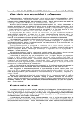 L o s 7 h á b i t o s d e l a g e n t e a l t a m e n t e e f e c t i v a S t e p h e n R . C o v e y
78
Cómo redactar y usar un enunciado de la misión personal
Cuando penetramos profundamente en nosotros mismos y reorganizamos nuestros paradigmas básicos
para ponerlos en armonía con principios correctos, creamos al mismo tiempo un centro efectivo que nos da
poder y una óptica clara a través de la cual podemos ver el mundo. Podemos entonces centrar esa óptica en el
modo en que nosotros, como individuos únicos, nos relacionamos con ese mundo.
Frankl dice que no inventamos sino que detectamos nuestra misión en la vida. Creo que todos tenemos un
monitor o sentido interno, una conciencia moral, que nos permite percatarnos de nuestra singularidad y de las
contribuciones específicas que podemos realizar. En palabras de Frankl: «Toda persona tiene su propia misión
o vocación específicas en la vida... En ellas no puede ser reemplazada, ni su vida puede repetirse. De modo
que la tarea de cada uno es tan única como su oportunidad específica para llevarla a cabo».
Cuando procuramos dar expresión verbal a ese carácter único, de nuevo recordamos la importancia
fundamental de la proactividad y del trabajo dentro de nuestro círculo de influencia. Buscarle a nues tra vida
algún significado abstracto en nuestro círculo de preocupación equivale a abdicar de nues tra responsabilidad
proactiva, poner nuestra primera creación propia en manos de las circunstancias o de otras personas.
Nuestro significado viene de adentro. Para citar de nuevo a Frankl: «En última instancia, el hombre no debe
preguntar cuál es el significado de su vida, sino reconocer que él mismo es el interrogado. En una palabra, cada
hombre es interrogado por la vida, y sólo puede responder a la vida respondiendo por su propia vida; a la vida
sólo puede responderle siendo responsable».
La responsabilidad personal, o proactividad, es fundamental para la primera creación. Volvamos a la
metáfora informática: el primer hábito dice «Tú eres el programador». A continuación, el segundo hábito agrega:
«Formula el programa». Mientras uno no acepte la idea de que es responsable, de que es el programador, no
se dedicará a formular el programa.
Como personas proactivas, podemos empezar a dar expresión alo que queremos ser y hacer en nuestras
vidas. Podemos redactar un enunciado de nuestra misión personal, una constitución personal.
Un enunciado de misión no es algo que se escriba de la noche a la mañana. Requiere una introspección
profunda, un análisis cuidadoso, una expresión meditada, y a menudo muchos borradores, hasta llegar a la
forma final. Tal vez pasen varias semanas o incluso meses antes que usted se sienta realmente cómodo con él,
antes que lo vea como expresión completa y concisa de sus valores y orientaciones más íntimos. Incluso
entonces querrá revisarlo regularmente y efectuar cambios menores a medida que los años le procuren nuevas
comprensiones o traigan consigo nuevas circunstancias.
Pero, en lo fundamental, su enunciado de misión se convierte en su constitución, en expresión sólida de su
punto de vista y sus valores. Pasa a ser el criterio con el que se miden todas las otras cosas de su vida.
Hace poco tiempo yo mismo terminé de revisar mi propio enun ciado de misión, cosa que suelo hacer
regularmente. Solo en la pla ya, después de un paseo en bicicleta, cogí mi borrador y empecé a darle una nueva
forma. Me llevó varias horas, pero experimenté una sensación de claridad, de organización y compromiso, de
regocijo y libertad.
Descubrí que el proceso es tan importante como el producto. Escribir o revisar un enunciado de misión es
algo que efectúa cambios en nosotros al obligarnos a pensar en nuestras prioridades con profundidad y
cuidado, y a alinear nuestra conducta con nuestras creencias. Al hacerlo, otras personas empiezan a sentir que
no estamos a merced de lo que nos sucede. Uno tiene un sentido de misión acerca de lo que está tratando de
hacer, y ello le entusiasma.
Usando la totalidad del cerebro
Nuestra autoconciencia nos permite examinar nuestros propios pensamientos. Esto es particularmente útil
para crear un enunciado de la misión personal, porque las dos únicas dotes humanas que hacen posible la
práctica del segundo hábito (la imaginación y la conciencia moral) son primordialmente funciones del hemisferio
derecho del cerebro. Si comprendemos cómo hay que utilizar la capacidad del hemisferio derecho, aumentará
enormemente nuestra aptitud para la primera creación.
Durante décadas se han realizado muchas investigaciones sobre lo que ha dado en denominarse teoría del
predominio cerebral. Fundamentalmente, se ha descubierto que cada hemisferio del cerebro (el izquierdo y el
derecho) tiende a especializarse en, y preside, diferentes funciones, procesa diferentes tipos de información y
 