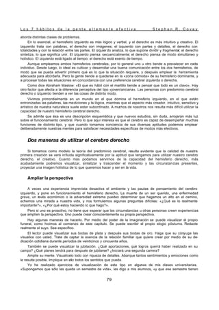 L o s 7 h á b i t o s d e l a g e n t e a l t a m e n t e e f e c t i v a S t e p h e n R . C o v e y
79
aborda distintas clases de problemas.
En lo esencial, el hemisferio izquierdo es más lógico y verbal, y el derecho es más intuitivo y creativo. El
izquierdo trata con palabras, el derecho con imágenes; el izquierdo con partes y detalles, el derecho con
totalidades y con la relación entre las partes. El izquier do analiza, lo que supone dividir y fragmentar; el derecho
sintetiza, lo que significa unir. El izquierdo piensa secuencialmente; el derecho piensa de modo simultáneo y
holístico. El izquierdo está ligado al tiempo; el derecho está exento de tiempo.
Aunque empleamos ambos hemisferios cerebrales, por lo general uno u otro tiende a prevalecer en cada
individuo. Desde luego, lo ideal es cultivar y desarrollar una buena comunicación entre los dos hemisferios, de
modo que se pueda advertir primero qué es lo que la situación requiere, y después emplear la herramienta
adecuada para abordarla. Pero la gente tiende a quedarse en la «zona cómoda» de su hemisferio dominante, y
a procesar todas las situaciones en concordancia con una preferencia cerebral izquierda o derecha.
Como dice Abraham Maslow: «El que es hábil con el martillo tiende a pensar que todo es un clavo». Hay
otro factor que afecta a la diferencia perceptiva del tipo «joven/anciana». Las personas con predominio cerebral
derecho o izquierdo tienden a ver las cosas de distinto modo.
Vivimos primordialmente en un mundo en el que domina el hemisferio izquierdo, en el que están
entronizadas las palabras, las mediciones y la lógica, mientras que el aspecto más creador, intuitivo, sensitivo y
artístico de nuestra naturaleza suele estar subordinado. A muchos de nosotros nos resulta más difícil utilizar la
capacidad de nuestro hemisferio cerebral derecho.
Se admite que ésa es una descripción esquemática y que nuevos estudios, sin duda, arrojarán más luz
sobre el funcionamiento cerebral. Pero lo que aquí interesa es que el cerebro es capaz de desempeñar muchas
funciones de distinto tipo, y que cuando tomamos conciencia de sus diversas aptitudes podemos emplear
deliberadamente nuestras mentes para satisfacer necesidades específicas de modos más efectivos.
Dos maneras de utilizar el cerebro derecho
Si tomamos como modelo la teoría del predominio cerebral, resulta evidente que la calidad de nuestra
primera creación se verá influida significativamente por la aptitud que tengamos para utilizar nuestro cerebro
derecho, el creativo. Cuanto más podamos servirnos de la capacidad del hemisferio derecho, más
acabadamente podremos visualizar, sintetizar y trascender el momento y las circunstancias presentes,
proyectar una imagen holística de lo que queremos hacer y ser en la vida.
Ampliar la perspectiva
A veces una experiencia imprevista desactiva el ambiente y las pautas de pensamiento del cerebro
izquierdo, y pone en funcionamiento el hemisferio derecho. La muerte de un ser querido, una enfermedad
grave, un revés económico o la adversidad extrema pueden determinar que hagamos un alto en el camino,
echemos una mirada a nuestra vida, y nos formulemos algunas preguntas difíciles: «¿Qué es lo realmente
importante?», «¿Por qué estoy haciendo lo que hago?».
Pero si uno es proactivo, no tiene que esperar que las circunstancias u otras personas creen experiencias
que amplíen la perspectiva. Uno puede crear conscientemente su propia perspectiva.
Hay algunas maneras de hacerlo. Por medio del poder de la imaginación se puede visualizar el propio
funeral, como hicimos al comienzo de este capítulo. Se puede escribir el propio elogio póstumo. Redacte
realmente el suyo. Sea específico.
El lector puede visualizar sus bodas de plata y después sus bodas de oro. Haga que su cónyuge las
visualice con usted. Trate de captar la esencia de la relación familiar que quiere crear por medio de su de-
dicación cotidiana durante períodos de veinticinco y cincuenta años.
También se puede visualizar la jubilación. ¿Qué aportaciones, qué logros querrá haber realizado en su
campo? ¿Qué planes tendrá para después de jubilarse? ¿Iniciará una segunda carrera?
Amplíe su mente. Visualícelo todo con riqueza de detalles. Abarque tantos sentimientos y emociones como
le resulte posible. Im plique en ello todos los sentidos que pueda.
Yo he realizado ejercicios de visualización de este tipo en algunas de mis clases universitarias.
«Supongamos que sólo les queda un semestre de vida», les digo a mis alumnos, «y que ese semestre tienen
 