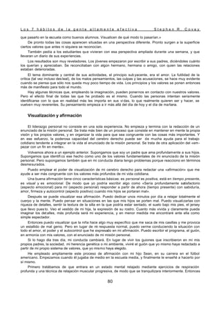 L o s 7 h á b i t o s d e l a g e n t e a l t a m e n t e e f e c t i v a S t e p h e n R . C o v e y
80
que pasarlo en la escuela como buenos alumnos. Visualicen de qué modo lo pasarían.»
De pronto todas las cosas aparecen situadas en una perspectiva diferente. Pronto surgen a la superficie
ciertos valores que antes ni siquiera se reconocían.
También pedía a los estudiantes que vivieran con esa perspectiva ampliada durante una semana, y que
llevaran un diario de sus experiencias.
Los resultados son muy reveladores. Los jóvenes empezaron por escribir a sus padres, diciéndoles cuánto
los querían y apreciaban. Se reconciliaban con algún hermano, hermana o amigo, con quien las relaciones
estaban deterioradas.
El tema dominante y central de sus actividades, el principio sub yacente, era el amor. La futilidad de la
crítica (tal vez incluso des leal), de los malos pensamientos, las culpas y las acusaciones, se hace muy evidente
cuando se piensa que sólo nos queda muy poco tiempo de vida. Los principios y los valores se ponen entonces
más de manifiesto para todo el mundo.
Hay algunas técnicas que, empleando la imaginación, pueden ponernos en contacto con nuestros valores.
Pero el efecto final de todas las que he probado es el mismo. Cuando las personas intentan seriamente
identificarse con lo que en realidad más les importa en sus vi das, lo que realmente quieren ser y hacer, se
vuelven muy reverentes. Su pensamiento empieza a ir más allá del día de hoy y el día de mañana.
Visualización y afirmación
El liderazgo personal no consiste en una sola experiencia. No empieza y termina con la redacción de un
enunciado de la misión personal. Se trata más bien de un proceso que consiste en mantener en mente la propia
visión y los propios valores, y en organizar la vida para que sea congruente con las cosas más importantes. Y
en ese esfuerzo, la poderosa capacidad del cerebro derecho puede ser de mucha ayuda para el trabajo
cotidiano tendente a integrar en la vida el enunciado de la misión personal. Se trata de otra aplicación del «em-
pezar con un fin en mente».
Volvamos ahora a un ejemplo anterior. Supongamos que soy un padre que ama profundamente a sus hijos.
Supongamos que identifi co ese hecho como uno de los valores fundamentales de mi enunciado de la misión
personal. Pero supongamos también que en mi conducta diaria tengo problemas porque reacciono en términos
desmesurados.
Puedo emplear el poder de visualización de mi cerebro derecho para redactar una «afirmación» que me
ayude a ser más congruente con los valores más profundos de mi vida cotidiana.
Una buena afirmación tiene cinco características básicas: es personal es positiva, está en tiempo presente,
es visual y es emocional. De modo que yo podría escribir algo como «Sería profundamente satisfactorio
(aspecto emocional) para mí (aspecto personal) responder a partir de ahora (tiempo presente) con sabiduría,
amor, firmeza y autocontrol (aspecto positivo) cuando mis hijos se portaran mal».
Después se puede visualizar esa afirmación. Puedo dedicar unos minutos por día a relajar totalmente el
cuerpo y la mente. Puedo pensar en situaciones en las que mis hijos se porten mal. Puedo visualizarlas con
riqueza de detalles, sentir la textura de la silla en la que podría estar sentado, el suelo bajo mis pies, el jersey
que llevo pues to. Veo el vestido de mi hija, la expresión de su rostro. Cuanto más vivida y claramente pueda
imaginar los det alles, más profunda será mi experiencia, y en menor medida me encontraré ante ella como
simple espectador.
Entonces puedo visualizar que la niña hace algo muy específico que me saca de mis casillas y me provoca
un estallido de mal genio. Pero en lugar de mi respuesta normal, puedo verme conduciendo la situación con
todo el amor, el poder y el autocontrol que he expresado en mi afirmación. Puedo escribir el programa, el guión,
en armonía con mis valores, con el enunciado de mi misión personal.
Si lo hago día tras día, mi conducta cambiará. En lugar de vivir los guiones que inscribieron en mí mis
propios padres, la sociedad, mi herencia genética o mi ambiente, viviré el guión que yo mismo haya redactado a
partir de mi propio sistema de valores, que yo mismo haya elegido.
He empleado ampliamente este proceso de afirmación con mi hijo Sean, en su carrera en el fútbol
americano. Empezamos cuando él jugaba de medio en la escuela media, y finalmente le enseñé a hacerlo por
sí mismo.
Primero tratábamos de que entrara en un estado mental relajado mediante ejercicios de respiración
profunda y una técnica de relajación muscular progresiva, de modo que se tranquilizara interiormente. Entonces
 