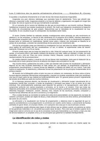 L o s 7 h á b i t o s d e l a g e n t e a l t a m e n t e e f e c t i v a S t e p h e n R . C o v e y
81
le ayudaba a visualizarse directamente en el calor de las más tensas situaciones imaginables.
Imaginaba una gran ofensiva relámpago que avanzaba hacia él rápidamente. Tenía que advertir esa
ofensiva y responder a ella, imaginarse avisando a la línea de defensa y organizando una jugada sin ningún tipo
de dudas. Se veía en opcion es en las que normalmente no pensaba.
En un momento de su carrera de futbolista me dijo que se encon traba en una tensión continua. Mientras
hablábamos comprendí que estaba visualizando la tensión. De modo que trabajamos visualizando la relajación
en medio de circunstancias de gran presión. Descubrimos que la naturaleza de la visualización es muy
importante. Si uno visualiza lo que no corresponde, los resultados serán malos.
El doctor Charles Garfield ha realizado amplias investigaciones sobre personas con alto rendimiento en
atletismo y en las empresas. Le fascinó el alto rendimiento en el programa de la NASA, mientras observaba a
los astronautas ensayarlo todo, una y otra vez, en un am biente simulado, antes de su lanzamiento al espacio.
Aunque tenía un doctorado en matemáticas, decidió volver atrás y obtener otro doctorado en filosofía en el
campo de la psicología, y estudiar las características de las personas con rendimiento alto.
Una de las principales cosas que demostró su investigación fue que casi todos los atletas internacionales y
otros sujetos de rendi miento alto son visualizadores. Lo ven, lo sienten, lo experimentan antes de hacerlo
realmente. Empiezan con un fin en mente.
El lector puede hacer esto en todas las áreas de su vida. Antes de cualquier tarea, de una presentación de
ventas, un encuentro difícil o del desafío cotidiano de alcanzar una meta, véala con claridad y vividez, de modo
inexorable, una y otra vez. Cree una «zona cómoda» interior. Después, cuando entre en la situación, no le
resultará extraña. No le provocará temor.
Su cerebro derecho creativo y visual es uno de sus bienes más importantes, tanto para la redacción de su
enunciado de la misión personal como en el esfuerzo de integrar ese enunciado en la vida.
Hay muchos libros y grabaciones de audio y vídeo que abordan este proceso de visualización y afirmación.
Algunos de los más recientes desarrollos en este campo son, por ejemplo, la programación subliminal, la
programación neurolingüística, y nuevas formas de relajación y métodos de hablar con uno mismo. Todo esto
supone la explicación, la elaboración y diferentes formas de presentación de los principios fundamentales de la
primera creación.
Mi revisión de la bibliografía sobre el éxito me puso en contacto con centenares de libros sobre el tema.
Aunque algunos presentan afirmaciones extravagantes y reposan en pruebas anecdóticas (más que científicas),
creo que la mayor parte de ese material es funda mentalmente sano. En general parece provenir originalmente
del estudio de la Biblia por parte de muchos individuos.
En el liderazgo personal efectivo, las técnicas de visualización y afirmación surgen naturalmente de un
fundamento mental bien conocido, a través de propósitos y principios que pasan a ser el centro de la vida
individual. Son extremadamente poderosas para reescribir los guiones y la reprogramación, para sellar un
compromiso profundo con ciertos propósitos y principios, en la mente y el corazón. Creo que todas las
religiones perdurables de la sociedad se basan en los mismos principios y prácticas esenciales, revestidos con
diferentes lenguajes: meditación, oración, alianzas, ritos, estudio de las escrituras, empatia, compasión y
muchas formas diferentes del uso de la conciencia y la imaginación.
Pero si estas técnicas se convierten en partes de la ética de la personalidad y se las separa de una base de
carácter y principios, pueden ser objeto de abuso y mala utilización al servicio de otros centros, primordialmente
del centro de uno mismo.
La afirmación y la visualización son formas de programación, y debemos tener la seguridad de que no
estamos sometiéndonos a una programación no armónica con nuestro centro básico, o proveniente de fuentes
centradas en ganar dinero, en el propio interés, o en cualquiera otra cosa que no sea el principio correcto.
La imaginación puede utilizarse para lograr el éxito efímero que se obtiene cuando una persona se centra
en las ganancias materiales o en «el partido que puedo sacar de esto». Pero creo que el empleo superior de la
imaginación está en armonía con el uso de la conciencia moral para trascenderse a uno mismo y crear una vida
de servicio basada en un propósito único y en los principios que gobiernan la realidad interdependiente.
La identificación de roles y metas
Desde luego, el cerebro izquierdo, lógico-verbal, también es importante cuando uno intenta captar las
 
