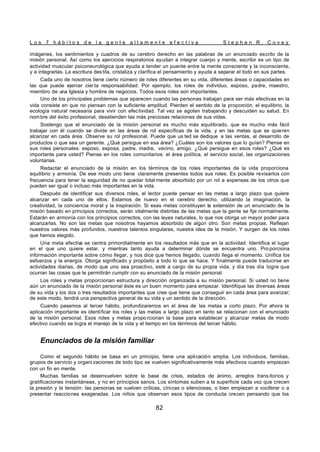 L o s 7 h á b i t o s d e l a g e n t e a l t a m e n t e e f e c t i v a S t e p h e n R . C o v e y
82
imágenes, los sentimientos y cuadros de su cerebro derecho en las palabras de un enunciado escrito de la
misión personal. Así como los ejercicios respiratorios ayudan a integrar cuerpo y mente, escribir es un tipo de
actividad muscular psiconeurológica que ayuda a tender un puente entre la mente consciente y la inconsciente,
y a integrarlas. La escritura des tila, cristaliza y clarifica el pensamiento y ayuda a separar el todo en sus partes.
Cada uno de nosotros tiene cierto número de roles diferentes en su vida, diferentes áreas o capacidades en
las que puede ejercer cier ta responsabilidad. Por ejemplo, los roles de individuo, esposo, padre, maestro,
miembro de una Iglesia y hombre de negocios. Todos esos roles son importantes.
Uno de los principales problemas que aparecen cuando las personas trabajan para ser más efectivas en la
vida consiste en que no piensan con la suficiente amplitud. Pierden el sentido de la proporción, el equilibrio, la
ecología natural necesaria para vivir con efectividad. Tal vez se agoten trabajando y descuiden su salud. En
nombre del éxito profesional, desatienden las más preciosas relaciones de sus vidas.
Sostengo que el enunciado de la misión personal es mucho más equilibrado, que es mucho más fácil
trabajar con él cuando se divide en las áreas de rol específicas de la vida, y en las metas que se quieren
alcanzar en cada área. Observe su rol profesional. Puede que us ted se dedique a las ventas, al desarrollo de
productos o que sea un gerente. ¿Qué persigue en esa área? ¿Cuáles son los valores que lo guían? Piense en
sus roles personales: esposo, esposa, padre, madre, vecino, amigo. ¿Qué persigue en esos roles? ¿Qué es
importante para usted? Piense en los roles comunitarios: el área política, el servicio social, las organizaciones
voluntarias.
Redactar el enunciado de la misión en los términos de los roles importantes de la vida proporciona
equilibrio y armonía. De ese modo uno tiene claramente presentes todos sus roles. Es posible revisarlos con
frecuencia para tener la seguridad de no quedar total mente absorbido por un rol a expensas de los otros que
pueden ser igual o incluso más importantes en la vida.
Después de identificar sus diversos roles, el lector puede pensar en las metas a largo plazo que quiere
alcanzar en cada uno de ellos. Estamos de nuevo en el cerebro derecho, utilizando la imaginación, la
creatividad, la conciencia moral y la inspiración. Si esas metas constituyen la extensión de un enunciado de la
misión basado en principios correctos, serán vitalmente distintas de las metas que la gente se fije normalmente.
Estarán en armonía con los principios correctos, con las leyes naturales, lo que nos otorga un mayor poder para
alcanzarlas. No son las metas que nosotros hayamos absorbido de algún otro. Son metas propias. Reflejan
nuestros valores más profundos, nuestros talentos singulares, nuestra idea de la misión. Y surgen de los roles
que hemos elegido.
Una meta efectiv
a se centra primordialmente en los resultados más que en la actividad. Identifica el lugar
en el que uno quiere estar, y mientras tanto ayuda a determinar dónde se encuentra uno. Pro porciona
información importante sobre cómo llegar, y nos dice que hemos llegado, cuando llega el momento. Unifica los
esfuerzos y la energía. Otorga significado y propósito a todo lo que se hace. Y finalmente puede traducirse en
actividades diarias, de modo que uno sea proactivo, esté a cargo de su propia vida, y día tras día logre que
ocurran las cosas que le permitirán cumplir con su enunciado de la misión personal.
Los roles y metas proporcionan estructura y dirección organizada a su misión personal. Si usted no tiene
aún un enunciado de la misión personal éste es un buen momento para empezar. Identifique las diversas áreas
de su vida y los dos o tres resultados importantes que cree que tiene que conseguir en cada área para avanzar;
de este modo, tendrá una perspectiva general de su vida y un sentido de la dirección.
Cuando pasemos al tercer hábito, profundizaremos en el área de las metas a corto plazo. Por ahora la
aplicación importante es identificar los roles y las metas a largo plazo en tanto se relacionan con el enunciado
de la misión personal. Esos roles y metas propo rcionan la base para establecer y alcanzar metas de modo
efectivo cuando se logra el manejo de la vida y el tiempo en los términos del tercer hábito.
Enunciados de la misión familiar
Como el segundo hábito se basa en un principio, tiene una aplicación amplia. Los individuos, familias,
grupos de servicio y organi zaciones de todo tipo se vuelven significativamente más efectivos cuando empiezan
con un fin en mente.
Muchas familias se desenvuelven sobre la base de crisis, estados de ánimo, arreglos trans itorios y
gratificaciones instantáneas, y no en principios sanos. Los síntomas suben a la superficie cada vez que crecen
la presión y la tensión: las personas se vuelven críticas, cínicas o silenciosas, o bien empiezan a vociferar o a
presentar reacciones exageradas. Los niños que observan esos tipos de conducta crecen pensando que los
 
