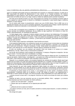 L o s 7 h á b i t o s d e l a g e n t e a l t a m e n t e e f e c t i v a S t e p h e n R . C o v e y
84
quien se manifestó preocupada porque la enfermedad de él requería un tratamiento especial. La gente de la
IBM responsable del período de adiestramiento lo hizo internar en un hospital ex celente, con médicos
especialistas en aquel trastorno. Pero se dieron cuenta de que la esposa se sentía intranquila y en realidad
quería tener al hombre de nuevo en su hogar, donde su médico de cabecera podría controlar el problema.
De modo que se decidió enviarlo a su casa. Preocupados por el tiempo que se tardaría en llevarlo hasta el
avión y esperar un vuelo comercial, lo llevaron en helicóptero al aeropuerto, y para hacerlo llegar a California
alquilaron un avión especial.
No sé cuánto pudo costar el procedimiento; calculo que unos 25.000 dólares. Pero la IBM cree en la
dignidad del individuo. Eso es lo que la compañía representa. Para quienes fueron testigos, aquella experiencia
expresaba su sistema de creencias y no los sorprendió. Yo me quedé impresionado.
En otro caso, se programó que yo adiestrara a 175 gerentes de centros de compras en un hotel, cuyos
buenos servicios me resultaban asombrosos. No se trataba de algo superficial. Era evidente en todos los
niveles, espontáneamente, sin necesidad de supervisión.
Yo había llegado tarde, y pregunté si todavía estaban sirviendo comida en las habitaciones. El encargado
de la recepción me dijo: «No, señor Covey, pero si usted quiere, puedo conseguirle un bocadillo, una ensalada
o alguna otra cosa que tengamos en la cocina». Tenía una actitud de preocupación total por mi comodidad y
bienestar. «¿Desea ver su habitación?», continuó. «¿Tiene todo lo que necesita? ¿Qué puedo hacer por usted?
Estoy aquí para servirle».
Allí no había ningún supervisor controlándolo. Aquel hombre era sincero.
Al día siguiente estaba dando una conferencia cuando me di cuenta de que no tenía todos los rotuladores
de color que necesitaba. De modo que salí al hall durante un breve descanso y encontré a un botones que
corría hacia otra convención. «Tengo un problema», le dije. «Estoy dando una conferencia ante un grupo de
gerentes y sólo dispongo de un breve descanso. Necesito algunos rotuladores de colores.»
Él obró con prontitud, con una solicitud casi extrema. Echó una mirada a mi nombre en la tarjeta
identificatoria y me dijo: «Señor Covey, le solucionaré el problema».
No me dijo «No sé adonde ir para conseguir los rotuladores», ni tampoco «Pregunte en recepción». Se hizo
cargo él mismo. Y me hizo sentir que lo consideraba un privilegio.
Más tarde, yo me encontraba en una galería lateral, obs ervando algunos objetos de arte. Un empleado del
hotel se me acercó. «Señor Covey —me preguntó—, ¿no quiere ver un libro que describe los objetos de arte de
este hotel?» ¡Qué manera de anticiparse! ¡Qué orientación hacia el servicio!
Después vi a un empleado subido a una escalera limpiando las ventanas de la galería. Desde aquel lugar
advirtió que en el jardín una mujer tenía alguna pequeña dificultad con un andador. No había llegado a caerse, y
estaba con otras personas. Pero el hombre bajó de la escalera, salió al jardín, trajo a la mujer a la galería y se
ocupó de que se la atendiera adecuadamente. Después volvió a limpiar las ventanas.
Quise descubrir de qué modo aquella organización había creado una cultura en la que las personas
estaban tan comprometidas con el valor del servicio al cliente. Entrevisté a mayordomos, camareras, botones
del hotel, y descubrí que esa actitud impregnaba las mentes, los corazones y las conductas de todo el personal.
Al atravesar la puerta trasera de la cocina, vi una leyenda con el valor central: «Cuidadoso servicio
personalizado». Finalmente hablé con el gerente y le dije: «Mi trabajo es ayudar a las organizaciones a
desarrollar un fuerte carácter de equipo, una cultura de equipo. Estoy sorprendido por lo que usted tiene aquí».
«¿Quiere conocer la clave real?», me preguntó. Entonces me mostró el enunciado de misión de la cadena
de hoteles.
Después de leerlo, tuve que reconocer que era un enunciado perfecto. «Pero —agregué—, yo conozco
muchas empresas que tienen enunciados de misión perfectos.»
— ¿Quiere ver el de este hotel? —preguntó.
— ¿Quiere decir que ha elaborado uno en especial para este hotel?
—Sí.
— ¿Diferente del de la cadena de hoteles?
—Sí. Está en armonía con ése, pero el nuestro concierne a nuestra propia situación, a nuestro ambiente, a
nuestro tiempo.
Me entregó otro papel.
 
