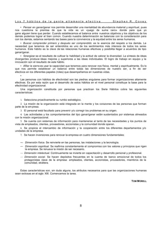 L o s 7 h á b i t o s d e l a g e n t e a l t a m e n t e e f e c t i v a S t e p h e n R . C o v e y
8
• Pensar en ganar/ganar nos permite desarrollar una mentalidad de abundancia material y espiritual, pues
nos cuestiona la premisa de que la vida es un «juego de suma cero» donde para que yo
gane alguien tiene que perder. Cuando establecemos el balance entre nuestros objetivos y los objetivos de los
demás podemos lograr el bien común. Cuando nuestra determinación se balancea con la consideración para
con los demás, estamos sentando las bases para la convivencia y la equidad entre los seres humanos.
• Buscar comprender primero y después ser comprendido es la esencia del respeto a los demás. La
necesidad que tenemos de ser entendidos es uno de los sentimientos más intensos de todos los seres
humanos. Este hábito es la clave de las relaciones humanas efectivas y posibilita llegar a acuerdos de tipo
ganar/ganar.
• Sinergizar es el resultado de cultivar la habilidad y la actitud de valorar la diversidad. La síntesis de ideas
divergentes produce ideas mejores y superiores a las ideas individuales. El logro de trabajo en equipo y la
innovación son el resultado de este hábito.
• Afilar la sierra es usar la capacidad que tenemos para renovar nos física, mental y espiritualmente. Es lo
que nos permite establecer un balance entre todas las dimensiones de nuestro ser, a fin de ser
efectivos en los diferentes papeles (roles) que desempeñamos en nuestras vidas.
•
Las personas con hábitos de efectividad son las piedras angulares para formar organizaciones altamente
efectivas. Es por esta razón que el desarrollo de estos hábitos en el nivel personal constituye la base para la
efectividad organizacional.
Una organización constituida por personas que practican los Siete Hábitos cobra las siguientes
características:
1. Selecciona proactivamente su rumbo estratégico.
2. La misión de la organización está integrada en la mente y los corazones de las personas que forman
parte de la em presa.
3. El personal está facultado para prevenir y/o corregir los problemas en su origen.
4. Las actividades y los comportamientos del tipo ganar/ganar están sustentados por sistemas alineados
con la misión organizacional.
5. Se cuenta con sistemas de información para mantenerse al tanto de las necesidades y los puntos de
vista de empleados, clientes, proveedores, accionistas y la comunidad donde operan.
6. Se propicia el intercambio de información y la cooperación entre los diferentes departamentos y/o
unidades de la empresa.
7. Se hacen inversiones para renovar la empresa en cuatro dimensiones fundamentales:
— Dimensión física. Se reinvierte en las personas, las instalaciones y la tecnología.
— Dimensión espiritual. Se reafirma constantemente el compromiso con los valores y principios que rigen
la empresa. Se renueva la misión de ser necesario.
— Dimensión intelectual. Continuamente se invierte en capacitación y desarrollo personal y profesional.
— Dimensión social. Se hacen depósitos frecuentes en la cuenta de banco emocional de todos los
protagonistas clave de la empresa: empleados, clientes, accionistas, proveedores, miembros de la
comunidad, etcétera.
Estas características son, sin duda alguna, los atributos necesarios para que las organizaciones humanas
sean exitosas en el siglo XXI. Comencemos la tarea.
TOM MORELL
 