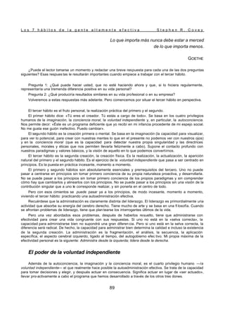 L o s 7 h á b i t o s d e l a g e n t e a l t a m e n t e e f e c t i v a S t e p h e n R . C o v e y
89
Lo que importa más nunca debe estar a merced
de lo que importa menos.
GOETHE
¿Puede el lector tomarse un momento y redactar una breve respuesta para cada una de las dos preguntas
siguientes? Esas respues tas le resultarán importantes cuando empiece a trabajar con el tercer hábito.
Pregunta 1: ¿Qué puede hacer usted, que no esté haciendo ahora y que, si lo hiciera regularmente,
representaría una tremenda diferencia positiva en su vida personal?
Pregunta 2: ¿Qué produciría resultados similares en su vida profesional o en su empresa?
Volveremos a estas respuestas más adelante. Pero comencemos por situar el tercer hábito en perspectiva.
El tercer hábito es el fruto personal, la realización práctica del primero y el segundo.
El primer hábito dice: «Tú eres el creador. Tú estás a cargo de todo». Se basa en los cuatro privilegios
humanos de la imaginación, la conciencia moral, la voluntad independiente y, en particular, la autoconciencia.
Nos permite decir: «Éste es un programa deficiente que yo recibí en mi infancia procedente de mi espejo social.
No me gusta ese guión inefectivo. Puedo cambiar».
El segundo hábito es la creación primera o mental. Se basa en la imaginación (la capacidad para visualizar,
para ver lo potencial, para crear con nuestras mentes lo que en el presente no podemos ver con nuestros ojos)
y en la conciencia moral (que es la capacidad para detectar nuestra propia singularidad y las directrices
personales, morales y éticas que nos permiten llevarla felizmente a cabo). Supone el contacto profundo con
nuestros paradigmas y valores básicos, y la visión de aquello en lo que podemos convertirnos.
El tercer hábito es la segunda creación, la creación física. Es la realización, la actualización, la aparición
natural del primero y el segundo hábito. Es el ejercicio de la voluntad independiente que pasa a ser centrado en
principios. Es la puesta en práctica incesante, momento a momento.
El primero y segundo hábitos son absolutamente esenciales y prerrequisitos del tercero. Uno no puede
pasar a centrarse en principios sin tomar primero conciencia de su propia naturaleza proactiva, y desarrollarla.
No se puede pasar a los principios sin tomar primero conciencia de los propios paradigmas y sin comprender
cómo hay que cambiarlos y alinearlos con los principios. No se puede pasar a los principios sin una visión de la
contribución singular que a uno le corresponde realizar, y sin ponerla en el centro de todo.
Pero con esos cimientos se puede pasar ya a los principios, de modo incesante, momento a momento,
viviendo el tercer hábito: practicando una autoadministración efectiva.
Recuérdese que la administración es claramente distinta del liderazgo. El liderazgo es primordialmente una
actividad que absorbe su energía del cerebro derecho. Tiene mucho de arte y se basa en una fi losofía. Cuando
se afrontan problemas de liderazgo, tiene que plan tearse los interrogantes últimos de la vida.
Pero una vez abordados esos problemas, después de haberlos resuelto, tiene que administrarse con
efectividad para crear una vida congruente con sus respuestas. Si uno no está en la «selva correcta», la
capacidad para administrarse bien no supondrá una gran diferen cia. Pero si uno está en la selva correcta, la
diferencia será radical. De hecho, la capacidad para administrar bien determina la calidad e incluso la existencia
de la segunda creación. La administración es la fragmentación, el análisis, la secuencia, la aplicación
específica, el aspecto cerebral izquierdo, ligado al tiempo, del autogobierno efec tivo. Mi propia máxima de la
efectividad personal es la siguiente: Administra desde la izquierda; lidera desde la derecha.
El poder de la voluntad independiente
Además de la autoconciencia, la imaginación y la conciencia moral, es el cuarto privilegio humano —la
voluntad independiente— el que realmente hace posible la autoadministración efectiva. Se trata de la capacidad
para tomar decisiones y elegir, y después actuar en consecuencia. Significa actuar en lugar de «ser actuado»,
llevar pro-activamente a cabo el programa que hemos desarrollado a través de los otros tres dones.
 