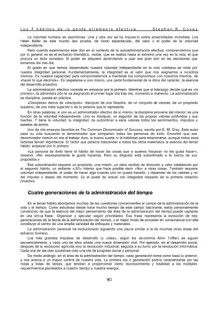 L o s 7 h á b i t o s d e l a g e n t e a l t a m e n t e e f e c t i v a S t e p h e n R . C o v e y
90
La voluntad humana es asombrosa. Una y otra vez se ha impues to sobre adversidades increíbles. Los
Helen Keller de este mundo dan prueba, de modo espectacular, del valor y el poder de la voluntad
independiente.
Pero cuando examinamos este don en el contexto de la autoadministración efectiva, comprendemos que
por lo general no es el es fuerzo dramático, visible, que se realiza hasta el extremo una vez en la vida, el que
procura un éxito duradero. El poder se adquiere aprendiendo a usar ese gran don en las decisiones que
tomamos día tras día.
El grado en que hemos desarrollado nuestra voluntad independiente en la vida cotidiana se mide por
nuestra integridad personal. Fundamentalmente, la integridad es el valor que nos asignamos a nosotros
mismos. Es nuestra capacidad para comprometernos a mantener los compromisos con nosotros mismos, de
«hacer lo que decimos». Es respetarse a uno mismo, una parte fundamental de la ética del carácter, la esencia
del desarrollo proactivo.
La administración efectiva consiste en empezar por lo primero. Mientras que el liderazgo decide qué es «lo
primero», la administra ción le va asignando el primer lugar día tras día, momento a momento. La administración
es disciplina, puesta en práctica.
«Disciplina» deriva de «discípulo»: discípulo de una filosofía, de un conjunto de valores, de un propósito
supremo, de una meta supe rior o de la persona que la representa.
En otras palabras, si uno es un administrador efectivo de sí mismo, la disciplina proviene del interior; es una
función de la voluntad independiente. Uno es discípulo, un seguidor de los propios valores profundos y sus
fuentes. Y tiene la voluntad, la integridad, de subordinar a esos valores todos los sentimientos, impulsos y
estados de ánimo.
Uno de mis ensayos favoritos es The Common Denominator of Success, escrito por E. M. Gray. Este autor
pasó su vida buscando el denominador que comparten todas las personas de éxito. Encontró que ese
denominador común no era el trabajo duro, la buena suerte ni la habilidad para relacionarse, aunque todos esos
factores tenían importancia. El factor que parecía trascender a todos los otros materializa la esencia del tercer
hábito: empezar por lo primero.
«La persona de éxito tiene el hábito de hacer las cosas que a quienes fracasan no les gusta hacer»,
observó. «No necesariamente le gusta hacerlas. Pero su disgusto está subordinado a la fuerza de sus
propósitos.»
Esa subordinación requiere un propósito, una misión, un claro sentido de dirección y valor establecido por
el segundo hábito, un ardiente «¡Sí!» interior que hace posible decir «No» a otras cosas. También requiere
voluntad independiente, el poder de hacer algo cuando uno no quiere hacerlo, y depender de los valores y no
del impulso o deseo del momento. Es el poder de actuar con integridad respecto de la primera creación
proactiva.
Cuatro generaciones de la administración del tiempo
En el tercer hábito abordamos muchas de las cuestiones concernientes al campo de la administración de la
vida y el tiempo. Como estudioso desde hace mucho tiempo de este campo fascinante, estoy personalmente
convencido de que la esencia del mejor pensamiento del área de la administración del tiempo puede captarse
en una única frase: Organizar y ejecutar según prioridades. Esa frase representa la evolución de tres
generaciones de la teoría de la administración del tiempo, y el mejor modo de proceder en consonancia con ella
constituye el centro de una amplia variedad de enfoques y materiales.
La administración personal ha evolucionado siguiendo una pauta similar a la de muchas otras áreas del
esfuerzo humano.
Los más grandes impulsos de desarrollo (u «olas», según los de nomina Alvin Toffler) se siguen
secuencialmente, y cada uno de ellos añade una nueva dimensión vital. Por ejemplo, en el desarrollo social,
después de la revolución agrícola vino la revolución industrial, seguida a su turno por la revolución informática.
Cada una de las olas sucesivas creó una ola de progreso social y personal.
De modo análogo, en el área de la administración del tiempo, cada generación toma como base la anterior,
y nos acerca a un mayor control de nuestra vida. La primera ola o generación podría caracterizarse por las
notas y listas de tareas, que tendían a proporcionar cierto reconocimiento y totalidad a los múltiples
requerimientos planteados a nuestro tiempo y nuestra energía.
 