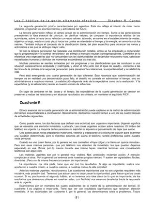 L o s 7 h á b i t o s d e l a g e n t e a l t a m e n t e e f e c t i v a S t e p h e n R . C o v e y
91
La segunda generación podría caracterizarse por agendas. Esta ola refleja el intento de mirar hacia
adelante, programar los acontecimientos y actividades del futuro.
La tercera generación refleja el campo actual de la administración del tiempo. Suma a las generaciones
precedentes la idea esencial de priorizar, de clarificar valores, de comparar la importancia relativa de las
actividades, sobre la base de su relación con esos valores. Además, se centra en el establecimiento de metas,
objetivos a largo, medio o corto plazo hacia los cuales se orientarán el tiempo y la energía, en armonía con los
valores. También incluye el concepto de la planificación diaria, del plan específico para alcanzar las metas y
actividades a las que se atribuye mayor valía.
Si bien la tercera generación ha realizado una contribución notable, ahora se ha empezado a comprender
que la programación y el control «eficientes» del tiempo a menudo resultan contraproducentes. Centrarse en la
eficiencia crea expectativas que no concuerdan con las oportunidades de desarrollar relaciones ricas, satisfacer
necesidades humanas y disfrutar de momentos espontáneos día tras día.
Muchas personas se sienten asfixiadas por los programas y los planificadores que las conducen a una
situación excesivamente estipulada y restringida, y «tiran al niño junto con el agua de lavado», volviendo a las
técnicas de la primera o la segunda generación para preservar las relaciones, la espontaneidad y la calidad de
vida.
Pero está emergiendo una cuarta generación de tipo diferente. Ésta reconoce que «administración del
tiempo» es en realidad una denominación poco feliz; el desafío no consiste en administrar el tiempo, sino en
administrarnos a nosotros mismos. La satisfacción depende tanto de la expectativa como de la realización. Y la
expectativa (y la satisfacción) reside en nuestro círculo de influencia.
En lugar de centrarse en las cosas y el tiempo, las expectativas de la cuarta generación se centran en
preservar y realzar las relaciones y en alcanzar resultados: en síntesis, en mantener el equilibrio P/CP.
Cuadrante II
El foco esencial de la cuarta generación de la administración puede captarse en la matriz de administración
del tiempo esquematizada a continuación. Básicamente, dedicamos nuestro tiempo a uno de los cuatro bloques
de actividades siguientes:
Como puede verse, los dos factores que definen una actividad son urgente e importante. Urgente significa
que se necesita una atención inmediata, «¡ahora!». Las cosas urgentes actúan sobre nosotros. El timbre del
teléfono es urgente. La mayoría de las personas no soportan ni siquiera el pensamiento de dejar que suene.
Uno puede pasar horas preparando materiales, vestirse y trasladarse a la oficina de alguien para examinar
una cuestión determinada, pero si mientras estamos allí suena el teléfono, tendrá preferencia sobre nuestra
visita personal.
Cuando es uno quien llama, por lo general no nos contestan «Voya colgar y le llamo en quince minutos».
Pero son esas mismas personas, que por teléfono nos atienden de inmediato, las que pueden dejarnos
esperando en una oficina, por lo menos durante ese mismo lapso, mientras terminan una conversación
telefónica con algún otro.
Las materias urgentes son por lo general muy visibles. Nos presionan; reclaman acción. A menudo
complacen a otros. Por lo general las tenemos ante nuestras propias narices. Y suelen ser agradables, fáciles,
divertidas. ¡Pero con la misma frecuencia carecen de importancia!
La importancia, por otra parte, tiene que ver con los resultados. Si algo es importante, realiza una
aportación a nuestra misión, a nuestros valores, a nuestras metas de alta prioridad.
Ante las materias urgentes, reaccionamos. Las cuestiones importantes que no son urgentes requieren más
iniciativa, más proactivi dad. Tenemos que actuar para no dejar pasar la oportunidad, para hacer que las cosas
ocurran. Si no practicamos el segundo hábito, si no tenemos una idea clara de lo que es importante, de los
resultados que deseamos obtener en nuestras vidas, con facilidad nos veremos desviados hacia la respuesta
ante lo urgente.
Examinemos por un momento los cuatro cuadrantes de la matriz de la administración del tiempo. El
cuadrante I es urgente e importante. Tiene que ver con resultados significativos que reclaman atención
inmediata. A las actividades del cuadrante I, por lo general, las denominamos crisis o problemas. Todos
 
