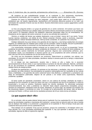 L o s 7 h á b i t o s d e l a g e n t e a l t a m e n t e e f e c t i v a S t e p h e n R . C o v e y
95
Mi conjetura es que probablemente encajen en el cuadrante II. Son obviamente importantes,
profundamente importantes, pero no urgentes. Y porque no son urgentes, usted no se dedica a ellas.
Examine de nuevo la naturaleza de esas preguntas: ¿qué puede hacer usted en su vida personal y
profesional que, de hacerlo regularmente, representaría una tremenda diferencia positiva en su vida! Las
actividades del cuadrante II tienen ese tipo de efecto. Nuestra efectividad avanza a pasos agigantados cuando
las realizamos.
Le hice una pregunta similar a un grupo de gerentes de un centro comercial. «Si tuvieran que hacer una
cosa en su trabajo profesional que ustedes saben que tendría efectos enormemente positivos en los resultados,
¿cuál sería?» La respuesta unánime fue establecer relaciones personales útiles con los arrendatarios, los
propietarios de los negocios del centro comercial, lo cual es una actividad del cuadrante II.
Hicimos un análisis del tiempo que estaban destinando a esa ac tividad: menos del 5 por ciento. Tenían
buenas razones; problemas, uno detrás de otro. Debían presentar informes, asistir a reuniones, responder
correspondencia, realizar llamadas telefónicas, interrup ciones constantes. El cuadrante I los consumía.
Estaban dedicando muy poco tiempo a los gerentes de los negocios, y ese tiempo estaba lleno de energía
negativa. En realidad sólo los visitaban para cumplir con los contratos: cobrar el alquiler, discutir la publicidad u
otras prácticas que podrían no armonizar con las directivas del centro, o algo semejante.
Los comerciantes individuales estaban luchando por la supervi vencia, no ya por la prosperidad. Tenían
problemas de personal, pro blemas de costos, problemas de inventario, y una multitud de otros problemas. La
mayoría de ellos carecía totalmente de formación gerencial. Algunos eran comerciantes perfectos, pero
necesitaban ayuda. Los arrendatarios ni siquiera querían ver a los propietarios del centro comercial, que no
eran más que otro de los problemas con los que tenían que lidiar.
De modo que los propietarios decidieron ser proactivos. Determinaron su propósito, sus valores, sus
prioridades. En armonía con tales prioridades, decidieron dedicar la tercera parte de su tiempo a relacionarse
con los comerciantes.
En el trabajo con esa organización, durante más o menos un año y medio, los vi ascender
aproximadamente el 20 por ciento, lo que representaba un aumento de más del cuádruple. Además, cambiaron
de rol. Se convirtieron en confidentes, adiestradores y consultores de los comerciantes. Sus intercambios
estaban llenos de energía po sitiva.
El efecto fue espectacular y profundo. Al centrarse en las relaciones y resultados, más que en el tiempo y
los métodos, las cifras crecieron, los arrendatarios se quedaron sobrecogidos por los resultados de las nuevas
ideas y habilidades, y los gerentes del centro comercial fueron más efectivos, y satisficieron y aumentaron sus
listas de arrendatarios potenciales. Dejaron de ser policías o de rondar como supervisores. Resolvían
problemas, ayudaban.
El lector puede ser estudiante universitario, obrero en una cadena de montaje, diseñador de modas o
presidente de una compañía; en todos los casos creo que, si se pregunta qué hay en el cuadrante II, cultiva la
proactividad y la pone en práctica, finalmente logrará los mismos resultados. Su efectividad aumentará
extraordinariamente. Sus crisis y problemas se reducirán hasta adquirir proporciones manejables, porque
pensará con anticipación, trabajando sobre las raíces, adoptando, en primer lugar, las medidas que impidan que
las situaciones lleguen a convertirse en crisis. En la jerga de la administración del tiempo, esto se llama el
«principio de Pareto»: el 80 por ciento de los resultados provienen del 20 por ciento de las ac tividades.
Lo que supone decir «No»
En un principio, sólo se puede obtener tiempo para el cuadrante II en los cuadrantes III y IV. No se pueden
ignorar las actividades urgentes e importantes del cuadrante I, aunque éste se reducirá cada vez más a medida
que se dedique más tiempo a la prevención y preparación en el cuadrante II. Pero el tiempo inicial para este
cuadrante tiene que provenir de los cuadrantes III y IV.
Para trabajar con el cuadrante II hay que ser proactivo, porque los cuadrantes I y III trabajan sobre uno.
Para decirles «sí» a las prioridades importantes del cuadrante II, hay que aprender a decirles «no» a otras
actividades, algunas de ellas en apariencia urgentes.
 