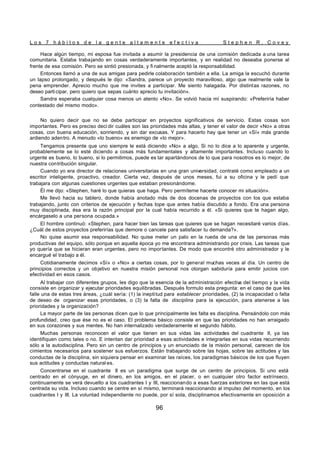 L o s 7 h á b i t o s d e l a g e n t e a l t a m e n t e e f e c t i v a S t e p h e n R . C o v e y
96
Hace algún tiempo, mi esposa fue invitada a asumir la presidencia de una comisión dedicada a una tarea
comunitaria. Estaba trabajando en cosas verdaderamente importantes, y en realidad no deseaba ponerse al
frente de esa comisión. Pero se sintió presionada, y fi nalmente aceptó la responsabilidad.
Entonces llamó a una de sus amigas para pedirle colaboración también a ella. La amiga la escuchó durante
un lapso prolongado, y después le dijo: «Sandra, parece un proyecto maravilloso, algo que realmente vale la
pena emprender. Aprecio mucho que me invites a participar. Me siento halagada. Por distintas razones, no
deseo parti cipar, pero quiero que sepas cuánto aprecio tu invitación».
Sandra esperaba cualquier cosa menos un atento «No». Se volvió hacia mí suspirando: «Preferiría haber
contestado del mismo modo».
No quiero decir que no se debe participar en proyectos significativos de servicio. Estas cosas son
importantes. Pero es preciso deci dir cuáles son las prioridades más altas, y tener el valor de decir «No» a otras
cosas, con buena educación, sonriendo, y sin dar excusas. Y para hacerlo hay que tener un «Sí» más grande
ardiendo adentro. A menudo «lo bueno» es enemigo de «lo mejor».
Tengamos presente que uno siempre le está diciendo «No» a algo. Si no lo dice a lo aparente y urgente,
probablemente se lo esté diciendo a cosas más fundamentales y altamente importantes. Incluso cuando lo
urgente es bueno, lo bueno, si lo permitimos, puede es tar apartándonos de lo que para nosotros es lo mejor, de
nuestra contribución singular.
Cuando yo era director de relaciones universitarias en una gran universidad, contraté como empleado a un
escritor inteligente, proactivo, creador. Cierta vez, después de unos meses, fui a su oficina y le pedí que
trabajara con algunas cuestiones urgentes que estaban presionándome.
Él me dijo: «Stephen, haré lo que quieras que haga. Pero permíteme hacerte conocer mi situación».
Me llevó hacia su tablero, donde había anotado más de dos docenas de proyectos con los que estaba
trabajando, junto con criterios de ejecución y fechas tope que antes había discutido a fondo. Era una persona
muy disciplinada, ésa era la razón principal por la cual había recurrido a él. «Si quieres que te hagan algo,
encárgaselo a una persona ocupada.»
El hombre continuó: «Stephen, para hacer bien las tareas que quieres que se hagan necesitaré varios días.
¿Cuál de estos proyectos preferirías que demore o cancele para satisfacer tu demanda?».
No quise asumir esa responsabilidad. No quise meter un palo en la rueda de una de las personas más
productivas del equipo, sólo porque en aquella época yo me encontrara administrando por crisis. Las tareas que
yo quería que se hicieran eran urgentes, pero no importantes. De modo que encontré otro administrador y le
encargué el trabajo a él.
Cotidianamente decimos «Sí» o «No» a ciertas cosas, por lo general muchas veces al día. Un centro de
principios correctos y un objetivo en nuestra misión personal nos otorgan sabiduría para emitir juicios con
efectividad en esos casos.
Al trabajar con diferentes grupos, les digo que la esencia de la administración efectiv
a del tiempo y la vida
consiste en organizar y ejecutar prioridades equilibradas. Después formulo esta pregunta: en el caso de que les
falle una de estas tres áreas, ¿cuál sería: (1) la ineptitud para establecer prioridades, (2) la incapacidad o falta
de deseo de organizar esas prioridades, o (3) la falta de disciplina para la ejecución, para atenerse a las
prioridades y la organización?
La mayor parte de las personas dicen que lo que principalmente les falta es disciplina. Pensándolo con más
profundidad, creo que ése no es el caso. El problema básico consiste en que las prioridades no han arraigado
en sus corazones y sus mentes. No han internalizado verdaderamente el segundo hábito.
Muchas personas reconocen el valor que tienen en sus vidas las actividades del cuadrante II, ya las
identifiquen como tales o no. E intentan dar prioridad a esas actividades e integrarlas en sus vidas recurriendo
sólo a la autodisciplina. Pero sin un centro de principios y un enunciado de la misión personal, carecen de los
cimientos necesarios para sostener sus esfuerzos. Están trabajando sobre las hojas, sobre las actitudes y las
conductas de la disciplina, sin siquiera pensar en examinar las raíces, los paradigmas básicos de los que fluyen
sus actitudes y conductas natural es.
Concentrarse en el cuadrante II es un paradigma que surge de un centro de principios. Si uno está
centrado en el cónyuge, en el dinero, en los amigos, en el placer, o en cualquier otro factor extrínseco,
continuamente se verá devuelto a los cuadrantes I y III, reaccionando a esas fuerzas exteriores en las que está
centrada su vida. Incluso cuando se centre en sí mismo, terminará reaccionando al impulso del momento, en los
cuadrantes I y III. La voluntad independiente no puede, por sí sola, disciplinarnos efectivamente en oposición a
 