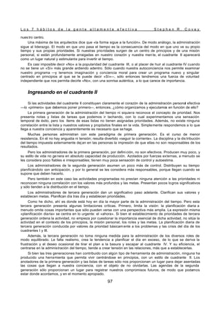 L o s 7 h á b i t o s d e l a g e n t e a l t a m e n t e e f e c t i v a S t e p h e n R . C o v e y
97
nues tro centro.
Una máxima de los arquitectos dice que «la forma sigue a la función». De modo análogo, la administración
sigue al liderazgo. El modo en que uno pasa el tiempo es la consecuencia del modo en que uno ve su propio
tiempo y sus propias prioridades. Si nuestras prioridades surgen de un centro de principios y de una misión
personal, si están profundamente arraigadas en nuestro corazón y nuestra men te, el cuadrante II aparecerá
como un lugar natural y estimulante para invertir el tiempo.
Es casi imposible decir «No» a la popularidad del cuadrante III, o al placer de huir al cuadrante IV cuando
no se tiene un «Sí» más grande ardiendo adentro. Sólo cuando nuestra autoconciencia nos permite examinar
nuestro programa —y tenemos imaginación y conciencia moral para crear un programa nuevo y singular
centrado en principios al que se le puede decir «Sí»—, sólo entonces tendremos una fuerza de voluntad
independiente que nos permita decirle «No», con una sonrisa auténtica, a lo que carece de importancia.
Ingresando en el cuadrante II
Si las actividades del cuadrante II constituyen claramente el corazón de la administración personal efectiva
—lo «primero» que debemos poner primero—, entonces, ¿cómo organizamos y ejecutamos en función de ello?
La primera generación de la administración del tiempo ni siquiera reconoce el concepto de prioridad. Nos
presenta notas y listas de tareas que podemos ir tachando, con lo cual experimentamos una sensación
temporal de éxito, pero los ítems de esas listas no tienen asignadas prioridades. Además, no existe ninguna
correlación entre la lista y nuestros valores y propósitos finales en la vida. Simplemente respondemos a lo que
llega a nuestra conciencia y aparentemente es necesario que se haga.
Muchas personas administran con este paradigma de primera generación. Es el curso de menor
resistencia. En él no hay angustia ni tensión; resulta divertido «seguir la corriente». La disciplina y la dis tribución
del tiempo impuesta externamente dej an en las personas la impresión de que ellas no son responsables de los
resultados.
Pero los administradores de la primera generación, por defini ción, no son efectivos. Producen muy poco, y
su estilo de vida no ge nera en absoluto capacidad de producción. Azotados por fuerzas externas, a menudo se
les considera poco fiables e irresponsables; tienen muy poca sensación de control y autoestima.
Los administradores de la segunda generación asumen un poco más de control. Distribuyen su tiempo
planificándolo con anticipación, y por lo general se les considera más responsables, porque llegan cuando se
supone que deben hacerlo.
Pero también en este caso las actividades programadas no prestan ninguna atención a las prioridades ni
reconocen ninguna correlación con los valores más profundos y las metas. Presentan pocos logros significativos
y sólo tienden a la distribución en el tiempo.
Los administradores de tercera generación dan un significativo paso adelante. Clarifican sus valores y
establecen metas. Planifican día tras día y establecen prioridades.
Como he dicho, ahí es donde está hoy en día la mayor parte de la administración del tiempo. Pero esta
tercera generación presenta algunas limitaciones críticas. Primero, limita la visión: la planificación diaria a
menudo omite cosas importantes que sólo pueden verse con una perspectiva más amplia. La expresión misma
«planificación diaria» se centra en lo urgente: el «ahora». Si bien el establecimiento de prioridades de tercera
generación ordena la actividad, no empieza por cuestionar la importancia esencial de dicha actividad, no sitúa la
actividad en el contexto de los principios, la misión personal, los roles y las metas. La planificación diaria de
tercera generación conducida por valores da prioridad básicam ente a los problemas y las crisis del día de los
cuadrantes I y III.
Además, la tercera generación no toma ninguna medida para la administración de los diversos roles de
modo equilibrado. Le falta realismo, crea la tendencia a planificar el día en exceso, de lo que se deriva la
frustración y el deseo ocasional de tirar el plan a la basura y escapar al cuadrante IV. Y su eficiencia, el
centrarse en la administración del tiempo, tiende a crear tensión en las relaciones, más que a establecerlas.
Si bien las tres generaciones han contribuido con algún tipo de herramienta de administración, ninguna ha
producido una herramienta que permita vivir centrándose en principios, con un estilo de cuadrante II. Los
anotadores de la primera generación y las listas de tareas sólo nos proporcionan un lugar para dejar asentadas
las cosas que llegan a nuestra conciencia, con el objeto de no olvidarlas. Las agendas de la segunda
generación sólo proporcionan un lugar para registrar nuestros compromisos futuros, de modo que podamos
estar donde acordamos, y en el momento apropiado.
 