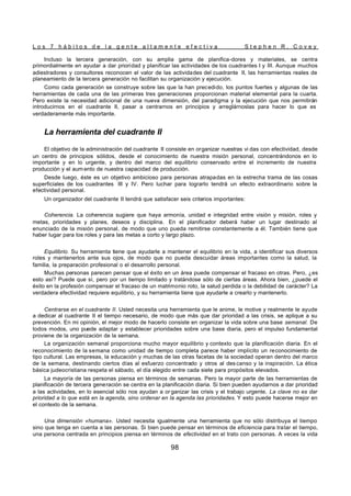 L o s 7 h á b i t o s d e l a g e n t e a l t a m e n t e e f e c t i v a S t e p h e n R . C o v e y
98
Incluso la tercera generación, con su amplia gama de planifica-dores y materiales, se centra
primordialmente en ayudar a dar prioridad y planificar las actividades de los cuadrantes I y III. Aunque muchos
adiestradores y consultores reconocen el valor de las actividades del cuadrante II, las herramientas reales de
planeamiento de la tercera generación no facilitan su organización y ejecución.
Como cada generación se construye sobre las que la han precedido, los puntos fuertes y algunas de las
herramientas de cada una de las primeras tres generaciones proporcionan material elemental para la cuarta.
Pero existe la necesidad adicional de una nueva dimensión, del paradigma y la ejecución que nos permitirán
introducirnos en el cuadrante II, pasar a centrarnos en principios y arreglárnoslas para hacer lo que es
verdaderamente más importante.
La herramienta del cuadrante II
El objetivo de la administración del cuadrante II consiste en organizar nuestras vi das con efectividad, desde
un centro de principios sólidos, desde el conocimiento de nuestra misión personal, concentrándonos en lo
importante y en lo urgente, y dentro del marco del equilibrio conservado entre el incremento de nuestra
producción y el aum ento de nuestra capacidad de producción.
Desde luego, éste es un objetivo ambicioso para personas atrapadas en la estrecha trama de las cosas
superficiales de los cuadrantes III y IV. Pero luchar para lograrlo tendrá un efecto extraordinario sobre la
efectividad personal.
Un organizador del cuadrante II tendrá que satisfacer seis criterios importantes:
Coherencia. La coherencia sugiere que haya armonía, unidad e integridad entre visión y misión, roles y
metas, prioridades y planes, deseos y disciplina. En el planificador deberá haber un lugar destinado al
enunciado de la misión personal, de modo que uno pueda remitirse constantemente a él. También tiene que
haber lugar para los roles y para las metas a corto y largo plazo.
Equilibrio. Su herramienta tiene que ayudarle a mantener el equilibrio en la vida, a identificar sus diversos
roles y mantenerlos ante sus ojos, de modo que no pueda descuidar áreas importantes como la salud, la
familia, la preparación profesional o el desarrollo personal.
Muchas personas parecen pensar que el éxito en un área puede compensar el fracaso en otras. Pero, ¿es
esto así? Puede que sí, pero por un tiempo limitado y tratándose sólo de ciertas áreas. Ahora bien, ¿puede el
éxito en la profesión compensar el fracaso de un matrimonio roto, la salud perdida o la debilidad de carácter? La
verdadera efectividad requiere equilibrio, y su herramienta tiene que ayudarle a crearlo y mantenerlo.
Centrarse en el cuadrante II. Usted necesita una herramienta que le anime, le motive y realmente le ayude
a dedicar al cuadrante II el tiempo necesario, de modo que más que dar prioridad a las crisis, se aplique a su
prevención. En mi opinión, el mejor modo de hacerlo consiste en organizar la vida sobre una base semanal. De
todos modos, uno puede adaptar y establecer prioridades sobre una base diaria, pero el impulso fundamental
proviene de la organización de la semana.
La organización semanal proporciona mucho mayor equilibrio y contexto que la planificación diaria. En el
reconocimiento de la semana como unidad de tiempo completa parece haber implícito un reconocimiento de
tipo cultural. Las empresas, la educación y muchas de las otras facetas de la sociedad operan dentro del marco
de la semana, destinando ciertos días al esfuerzo concentrado y otros al des canso y la inspiración. La ética
básica judeocristiana respeta el sábado, el día elegido entre cada siete para propósitos elevados.
La mayoría de las personas piensa en términos de semanas. Pero la mayor parte de las herramientas de
planificación de tercera generación se centra en la planificación diaria. Si bien pueden ayudarnos a dar prioridad
a las actividades, en lo esencial sólo nos ayudan a or ganizar las crisis y el trabajo urgente. La clave no es dar
prioridad a lo que está en la agenda, sino ordenar en la agenda las prioridades. Y esto puede hacerse mejor en
el contexto de la semana.
Una dimensión «humana». Usted necesita igualmente una herramienta que no sólo distribuya el tiempo
sino que tenga en cuenta a las personas. Si bien puede pensar en términos de eficiencia para tratar el tiempo,
una persona centrada en principios piensa en términos de efectividad en el trato con personas. A veces la vida
 