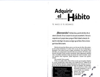 Adquirir
. el Hábito
TE HA eE O TE DE SHA eE
¡Bienvenido! Me llamo Sean yescribí este libro.No sé
cómo lo obtoviste,Tal ve2 to madre te lo dio para encarrilarte.Otal vez lo
compraste con to propio dinero porqpe el títolo te llamó la atención.Sin
importar cómo llegó atos manos. me alegro qpe así foera. Ahora. lo único
qpe te hace falta es leerlo.
Muchos jóvenes leen libros, pero yo no fui uno de ellos. (Sin embar-
go, leí varios resúmenes.) Y si eres como yo era, tal vez te dispongas a
guardarlo. Pero antes de que lo hagas, escúchame. Si te atreves a leer
este libro, me comprometo a hacerlo toda una aventura. De hecho, para
hacerlo divertido, incluí muchas caricaturas, ideas ingeniosas, grandes
citas e increíbles anécdotas reales de jóvenes de todo el mundo... junto
con muchas otras sorpresas. ¿Estás dispuesto a darme una oportu-
nidad?
¿De acuerdo? ¡De acuerdo!
Ybien, de vuelta al libro. Éste se basa en otro que mi padre, Stephen
R. Covey, escribió hace varios años, con el título de Los 7 hábitos de las
personas altamente efectivas. Sorprendentemente, este volumen se convir-
tió en uno de los grandes bestsellers de todos los tiempos. Sin embargo,
Primero hacemos
nuestros hábitos, y
luego nuestros
hábitos nos hacen
debe mucho de su éxito a mis
hermanos, hermanas y a mí. Y
como puedes ver, nosotros
fuimos sus cbneji-
llos de indias. Él
probótodos ·~
 