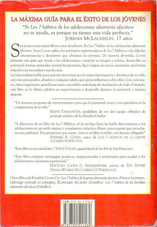 LA MÁXIMA GUÍA PARA EL ÉXITO DE LOS JÓVENES
"Si Los 7 hábitos de los adolescentes altamente efectivos
no te ayuda, es porque ya tienes una vida perfecta."
JOROAN MCLAUGHLIN, 17 años
S
er joven es tan maravilloso como desafiante. En Los 7hábitos de los adolescentes altamente
efectivos, Sean Covey aplica los principios imperecederos de los 7 Hábitos a las difíciles
circunstancias y decisiones que afrontan los jóvenes. De manera divertida, Covey
presenta una guía que ayuda a los adolescentes a mejorar su imagen y estima, desarrollar su
potencial, formar amistades, resistir las presiones, fijar y lograr sus metas, mantener una buena
relación con sus padres ymucho más.
Lectura indispensable para quienes atraviesan por la etapa más inquieta y dinámica de su vida,
así como para padres, abuelos ycualquier adulto que ejerza influencia sobre ellos. Con caricatu-
ras, ideas ingeniosas, grandiosas citas e increíbles anécdotas de muchachos de todo el mundo,
este libro es la última palabra en supervivencia y desarrollo durante la juventud, e incluso
después.
"Un intenso programa de entrenamiento para que la juventud crezca y sea ganadora en la
competencia de la vida."
KRISTI YAMAGUCHI, medallista de oro del equipo olímpico de
patinaje artístico de los Estados Unidos
''A diferencia de mi libro de los 7 Hábitos, el de mi hijo Sean les habla directamente a los
adolescentes en un estilo ameno y visualmente atractivo (Sean, nunca pensé que escucha-
ras mis palabras). Por prejuicioso que suene, ieste es un libro notable, una lectura obligada!"
STEPHEN R. COVEY, autor de LOS 7 HÁBITOS DE LA GENTE
ALTAMENTE EFECTIVA
"Este libro es un touchdown." STEVE YOUNG, quarterback de los 49s de San Francisco
"Este libro contiene estrategias positivas, inspiracionales y motivantes para ayudar a los
adolescentes a alcanzar su potencial."
DOCTORA LAURA C. SCHLESSINGER, autora de TEN STUPID
THINGS WOMEN DOTO MESS UP THE!R LlVES
Otros libros de Franklin Covey Co.: Los 7hábitos de la gente altamente efectiva, Primero lo primero,
Liderazgo centrado en principios, El principio del poder (Grijalbo), Los 7 hábitos de las familias
altamente efectivas (Grijalbo) .
 