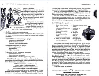 8 LOS 7 HÁBITOS DE LOS ADOLESCENTES ALTAMENTE EFECTIVOS
Hábito 7: Desgastarse
Ocúpate tanto con tu vida, de modo
que nunca tengas tiempo para renovarte o
superarte. Nunca estudies. Nunca apren-
das nada nuevo. Evita el ejercicio como la
plaga. Y, además, aléjate de los buenos
libros, la naturaleza o cualquier otra co-
sa que pueda inspirarte.
Como puedes ver, estos hábitos
son recetas seguras para el desastre.
·Sin embargo, a muchos de noso-
tros nos complacen... muchas ve-
ces (incluyéndome a rm'). Así, no es ninguna sorpresa
que la vida a veces realmente apeste.
e ¿QUÉ SON EXACTAMENTE LOS HÁBITOS?
Los hábitos son cosas que hacemos repetidamente. Pero la mayor parte
· del tiempo no estamos conscientes de que los tenemos. Están en piloto
automático.
Algunos hábitos son buenos, como por ejemplo:
• Hacer ejercicio regularmente.
• Planificar anticipadamente.
• Demostrar respeto hacia los demás.
Algunos son malos, como por ejemplo:
• Pensar negativamente.
• Sentirse inferior.
• Culpar a los demás.
Y algunos no son muy importantes, incluyendo:
• Bañarse por las noches.
• Comer yogurt con un tenedor.
• Leer las revistas de la última página a la portada.
Dependiendo de lo que sean, nuestros hábitos pueden hacemos o
deshacemos. Nos convertimos en aquello que hacemos repetidamente.
Como dijo el escritor Samuel Smiles:
Siembra un pensamiento, y cosecharás un acto;
siembra un acto, y cosecharás un hábito;
siembra un hábito, y cosecharás una personalidad;
siembra una personalidad, y cosecharás un destino.
Afortunadamente, somos más fuertes que nuestros hábitos. Por con-
siguiente, puedes cambiarlos. Por ejemplo, cruza los brazos. Ahora inten-
ta cruzarlos al revés. ¿Cómo se siente? Muy extraño, ¿verdad? Pero si los
ADQUIRIR EL HÁBITO
cruzas al revés durante treinta días seguidos, entonces ya no lo sentirás
tan extraño. Ni siquiera tendrás que pensarlo. Y adquieres el hábito.
Cada vez que puedas verte al espejo y decir: "Eso es algo que no me
gusta de mí mismo", podrás cambiar un mal hábito por uno bueno. No
siempre es fácil, pero siempre es posible.
No todas las ideas que vienen en este libro funcionarán en tu caso.
Pero tampoco necesitas ser perfecto para ver resultados. Sólo con vivir
algunos de los hábitos parte del tiempo te ayudará a experimentar cam-
bios en tu vida que nunca pensaste que fueran posibles.
Los 7 Hábitos pueden ayudarte a:
• Ejercer control sobre tu
vida.
• Mejorar tus relaciones con
los amigos.
• Tomar decisiones más
prudentes.
• Llevarte bien con tus
padres.
• Sobreponerte a adicciones.
• Definir tus valores y lo que
te es más importante.
• Hacer más cosas en menos
tiempo.
• Aumentar tu
seguridad.
• Ser feliz.
• Hallar un
equilibrio
entre la
escuela, el tra-
bajo, los amigos
y todo lo demás.
Una cuestión final. Este libro es tuyo, así que úsalo. Ve por un lápiz,
pluma o plumón para subrayarlo. No temas subrayar, resaltar o poner tus
ideas favoritas en un círculo. Toma notas en los márgenes. Garabatea.
Vuelve a leer las anécdotas que te inspiren. Memoriza las citas que te den
esperanza. Intenta dar los "pasos de bebé" al final de cada capítulo, que
están diseñados para ayudarte a comenzar a vivir inmediatamente los
hábitos. Obtendrás mucho más de este libro si así lo haces.
Quizá quieras llamar a los teléfonos o visitar las páginas de Internet
que aparecen en la última página de este libro, para obtener ayuda o
información adicional.
Si eres el tipo de lector al que le gusta saltar de una página a la otra
buscando caricaturas y otras ilustraciones interesantes, también está
bien. Pero en algún punto deberías leer el libro del principio al fin,
porque los 7 Hábitos forman una secuencia. Uno se basa en el anterior.
El Hábito 1 es antes que el Hábito 2 (y así sucesivamente) por una razón
determinada.
¿Qué dices? ¡Anda, lee este libro!
. '* .
~- --~ · .
* *
PRÓXIMAS ATRACCIONES
Examinemos diez de las frases más torpes que se hayan dicho.
1.11" f"a. In ,..11a.Aa.r fta..~a.. ~C:.it'ltl6 l.a.u.c.nrtnl
9
 
