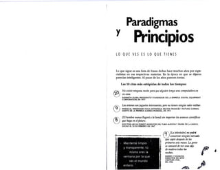 y
Paradigmas
Principios
LO QUE VES ES LO QUE TIENES
Lo que sigue es una lista de frases dichas hace muchos años por espe-
cialistas en sus respectivas materias. En la época en que se dijeron
parecían inteligentes. Al pasar de los años parecen tontas.
Las 10 citas más estúpidas de todos los tiempos:
No existe ninguna razón para que alguien tenga una computadora en
su casa.
KENNETH OLSEN, PRESIDENTE Y FUNDADOR DE LA EMPI'-ESA DIGITAL EQUIPMENT
CORPORATION, EN 1977 .
Los aviones son juguetes interesantes, pero no tienen ningún valor militttr.
MARISCAL FERDINAND FOCH, ESTRATEGA MILITAR FRANCÉS Y FUTURO COMAN-
DANTE DE LA PRIMERA GUERRA MUNDIAL, EN 1911
[Ellwmbre nunca llegará a la luna] sin importar los avances científicos
que haya en el futuro. ·
DOCTOR LEE DE FOREST, INVENTOR DEL TUBO AUDIÓN Y PADRE DE LA RADIO,
DICHO EL 25 DE FEBRERO DE 1967
Mantente limpio
(f1'1[La televisió~] ~o podrá
.}__) conservar nmgun merclldo
que capte después de los
primeros seis meses. La gente
se cansará de ver u114 CAja
de madera todas ~
noches.
DAP.RYL F
. ZANUCK.
DI~Et10R DE 10TH
M
.,
y transparente; tú
mismo eres la
ventana por la que
ves el mundo
entero.
CENTi.JRY-FOX,
EN 1946
~-
 