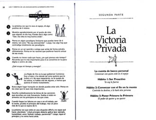 28 LOS 7 HÁBITOS DE LOS ADOLESCENTES ALTAMENTE EFECTIVOS
•
e
.
f)
.
o
La próxima vez que te veas al espejo, di algo
positivo de ti mismo.
Muestra agradecimiento por el punto de vista
que alguien te dio hoy. Puedes decir algo como:
"Oye, esa idea es muy buena onda".
Piensa en algún paradigma limitante que puedas tener de ti
mismo, tal como "No soy extrovertido". Luego, haz algo hoy que
contradiga totalmente ese paradigma.
Piensa en un ser querido o amigo que actúe de forma extraña
últimamente. Piensa en las razones que pudieran hacerlo actuar
de ese modo.
Cuando no tienes nada que hacer, ¿en qué piensas más tiempo?
Recuerda que lo más importante para ti se convertirá en tu para-
digma o centro de vida.
¿Qué ocupa mi tiempo y energía? .
A ~
-· ¡La Regla de Oro es la ~ue gobierna!_Comienza
'l' hoy a tratar a los demas tal como quteres que te
traten a ti. No seas impaciente, no te quejes de
.
. las sobras, ni hables mal de alguien, a menos que
quieras el mismo tratamiento.
. ·-
.
e
Busca algún lugar tranquilo en donde puedas estar solo. Piensa en
las cosas que te sean más importantes.
Escucha cuidadosamente las letras de las canciones
que escuchas con más frecuencia. Evalúa si están en
armonía con los principios en los que crees.
Cuando hagas tus labores en casa o en el trabajo, por
la noche, prueba el principio del trabajo. Haz un poco
más de lo que se espera de ti.
la próxima vez que estés en una situación difícil y no sepas qué
hacer, plantéate: "¿Qué principio debería aplicar (por ejemplo.
honestidad. amor, lealtad, trabajo, paciencia)?" Luego. sigue el
principio y no mires hada atrás.
1
SEGUNDA PARTE
La
Victoria
Privada
~~~
~
La cuenta de banco personal
Comenzar con quien está en el espejo
Hábito 1: Ser Proactivo
Yo soy lil fuerza
Hábito 2: Comenzar ton el fin en la mente
Controlil tu destino, o lo hará otra persona
Hábito 3: Poner Primero lo Primero
El poder de querer y no querer
 