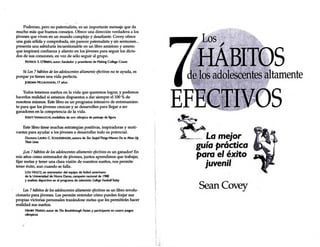 Poderoso, pero no patemalista, es un importante mensaje que da
mucho más que buenos consejos. Ofrece una dirección verdadera a los
jóvenes que viven en un mundo complejo y desafiante. Covey ofrece
una guía sólida y comprobada, sin parecer patemalista y sin sermones...
presenta una sabiduría incuestionable en un libro amistoso y ameno
que inspirará confianza y aliento en los jóvenes para seguir los dicta-
dos de sus corazones, en vez de sólo seguir al grupo.
PATRJCK S. O'BRIEN, autor;fundador y presidente de Making College Count
Si Los 7 hábitos de los adolescentes altamente efectivos no te ayuda, es
porque ya tienes una vida perfecta.
jOROAN MelAUGHUN, 17 años
Todos tenemos sueños en la vida que queremos lograr, y podemos
hacerlos realidad si estamos dispuestos a dar siempre el lOO % de
nosotros mismos. Este libro es un programa intensivo de entrenamien-
to para que los jóvenes crezcan y se desarrollen para llegar a ser
ganadores en la competencia de la vida.
KRJsn YAMAG~I. medallista de oro olímpica de patinaje de figura
Este libro tiene muchas estrategias positivas, inspiradoras y moti-
vantes para ayudar a los jóvenes a desarrollar todo su potencial.
Doctora I..AURA C. SCHLESSINGER, autora de ;Ten Stupid Things Women Do to Mess Uf>
Theír LNes ' -
¡Los 7 hábitos de los adolescentes altamente efectivos es un ganador! En
mis años como entrenador de jóvenes, juntos aprendimos que trabajar,
fijar metas y tener una clara visión de nuestros sueños, nos permite
tener éxito, aun cuando se falla.
LOU HOLTZ. ex entrenador del equipo de futbol americano
de la Universidad de Notre Dame, campeón nadonal de 1988
y analista deportivo en el programa de televisión College Football Todoy
Los 7 hábitos de los adolescentes altamente efectivos es un libro revolu-
cionario para jóvenes. Les permite entender cómo pueden forjar sus
propias victorias personales trazándose metas que les permitirán hacer
realidad sus sueños.
1
HENRY MARsH, autor de The 8reakthrough Foctor, y participante en cuatro juegos
olfmpicos
1
1 ,.
~---- La mejor
, , .
guta practtca
para el éxito
juvenil
SeanCovey
S
tamente
 