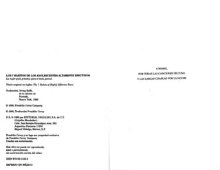 LOS 7 HÁBITOS DE LOS ADOLESCENTES ALTAMENTE EFECTIVOS
La mejorguia práctica para el éxitojuvenil
Título original en inglés: The 7 Habits ofHighly Effective Then.s
Traducción: Irving Roffe,
de la edición de
Fireside,
Nueva York, 1998
© 1998, Franklin Covey Company
© 1998, Traducción Franklin Covey
D.R. © 1999 por EDITORIAL GRIJALBO, S.A. de C.V.
(Grijalbo Mondadori)
Calz. San Bartolo Naucalpan núm. 282
Argentina Poniente 11230
Miguel Hidalgo, México, D.F.
Franklin Covey y su logo son propiedad exclusiva
de Franklin Covey Company.
Usadas con autorización.
Este libro no puede ser reproducido,
total o parcialmente,
sin autorización escrita del editor.
ISBN 970-05-1158-8
IMPRESO EN MÉXICO
A MAMÁ,
POR lODAS LAS CANCIONES DE CUNA
Y LAS LARGAS CHARLAS POR LA NOCHE
 
