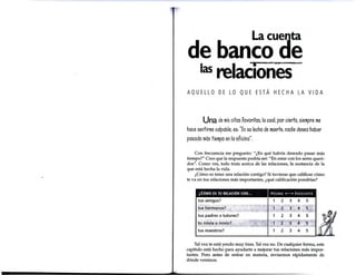 La cuenta
de banco de
las relaCiones ~
AQUELLO DE LO QUE ESTÁ HECHA LA VIDA
Una de mis citas favoritas. la coal. por cierto.siempre me
hace sentirme culpable. es:"En so lecho de muerte.nadie desea haber
pasado más tiempo en la oficina·.
Con frecuencia me pregunto: "¿En qué habría deseado pasar más
tiempo?" Creo que la respuesta podría ser: "En estar con los seres queri-
dos". Como ves, todo trata acerca de las relaciones, la sustancia de la
que está hecha la vida.
¿Cómo es tener una relación contigo? Si tuvieras que calificar cómo
te va en tus relaciones más importantes, ¿qué calificación pondrías?
Tal vez te está yendo muy bien.Tal vez no. De cualquier forma, este
capítulo está hecho para ayudarte a mejorar tus relaciones más impor-
tantes. Pero antes de entrar en materia, revisemos rápidamente de
dónde venimos.
 