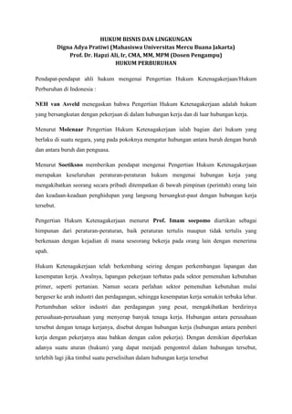 HUKUM BISNIS DAN LINGKUNGAN
Digna Adya Pratiwi (Mahasiswa Universitas Mercu Buana Jakarta)
Prof. Dr. Hapzi Ali, Ir, CMA, MM, MPM (Dosen Pengampu)
HUKUM PERBURUHAN
Pendapat-pendapat ahli hukum mengenai Pengertian Hukum Ketenagakerjaan/Hukum
Perburuhan di Indonesia :
NEH van Asveld menegaskan bahwa Pengertian Hukum Ketenagakerjaan adalah hukum
yang bersangkutan dengan pekerjaan di dalam hubungan kerja dan di luar hubungan kerja.
Menurut Molenaar Pengertian Hukum Ketenagakerjaan ialah bagian dari hukum yang
berlaku di suatu negara, yang pada pokoknya mengatur hubungan antara buruh dengan buruh
dan antara buruh dan penguasa.
Menurut Soetiksno memberikan pendapat mengenai Pengertian Hukum Ketenagakerjaan
merupakan keseluruhan peraturan-peraturan hukum mengenai hubungan kerja yang
mengakibatkan seorang secara pribadi ditempatkan di bawah pimpinan (perintah) orang lain
dan keadaan-keadaan penghidupan yang langsung bersangkut-paut dengan hubungan kerja
tersebut.
Pengertian Hukum Ketenagakerjaan menurut Prof. Imam soepomo diartikan sebagai
himpunan dari peraturan-peraturan, baik peraturan tertulis maupun tidak tertulis yang
berkenaan dengan kejadian di mana seseorang bekerja pada orang lain dengan menerima
upah.
Hukum Ketenagakerjaan telah berkembang seiring dengan perkembangan lapangan dan
kesempatan kerja. Awalnya, lapangan pekerjaan terbatas pada sektor pemenuhan kebutuhan
primer, seperti pertanian. Namun secara perlahan sektor pemenuhan kebutuhan mulai
bergeser ke arah industri dan perdagangan, sehingga kesempatan kerja semakin terbuka lebar.
Pertumbuhan sektor industri dan perdagangan yang pesat, mengakibatkan berdirinya
perusahaan-perusahaan yang menyerap banyak tenaga kerja. Hubungan antara perusahaan
tersebut dengan tenaga kerjanya, disebut dengan hubungan kerja (hubungan antara pemberi
kerja dengan pekerjanya atau bahkan dengan calon pekerja). Dengan demikian diperlukan
adanya suatu aturan (hukum) yang dapat menjadi pengontrol dalam hubungan tersebut,
terlebih lagi jika timbul suatu perselisihan dalam hubungan kerja tersebut
 