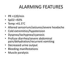 ALARMING FEATURES
• PR >120/min
• SpO2 <92%
• Temp >41.5°C
• Altered sensorium/seizures/severe headache
• Cold extremities/hypotension
• Dyspnea/tachypnea/cyanosis
• Profuse diarrhea/severe abdominal
pain/dehydration/recurrent vomiting
• Decreased urine output
• Bleeding manifestations
• Muscle paralysis
 