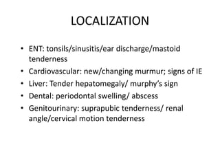 LOCALIZATION
• ENT: tonsils/sinusitis/ear discharge/mastoid
tenderness
• Cardiovascular: new/changing murmur; signs of IE
• Liver: Tender hepatomegaly/ murphy’s sign
• Dental: periodontal swelling/ abscess
• Genitourinary: suprapubic tenderness/ renal
angle/cervical motion tenderness
 