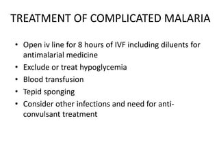 TREATMENT OF COMPLICATED MALARIA
• Open iv line for 8 hours of IVF including diluents for
antimalarial medicine
• Exclude or treat hypoglycemia
• Blood transfusion
• Tepid sponging
• Consider other infections and need for anti-
convulsant treatment
 