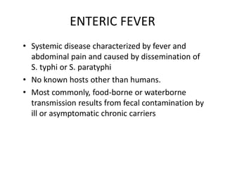 ENTERIC FEVER
• Systemic disease characterized by fever and
abdominal pain and caused by dissemination of
S. typhi or S. paratyphi
• No known hosts other than humans.
• Most commonly, food-borne or waterborne
transmission results from fecal contamination by
ill or asymptomatic chronic carriers
 