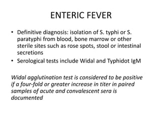 ENTERIC FEVER
• Definitive diagnosis: isolation of S. typhi or S.
paratyphi from blood, bone marrow or other
sterile sites such as rose spots, stool or intestinal
secretions
• Serological tests include Widal and Typhidot IgM
Widal agglutination test is considered to be positive
if a four-fold or greater increase in titer in paired
samples of acute and convalescent sera is
documented
 