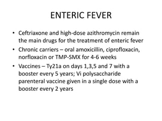ENTERIC FEVER
• Ceftriaxone and high-dose azithromycin remain
the main drugs for the treatment of enteric fever
• Chronic carriers – oral amoxicillin, ciprofloxacin,
norfloxacin or TMP-SMX for 4-6 weeks
• Vaccines – Ty21a on days 1,3,5 and 7 with a
booster every 5 years; Vi polysaccharide
parenteral vaccine given in a single dose with a
booster every 2 years
 