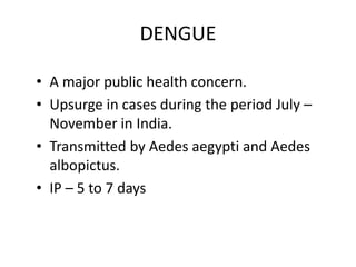 DENGUE
• A major public health concern.
• Upsurge in cases during the period July –
November in India.
• Transmitted by Aedes aegypti and Aedes
albopictus.
• IP – 5 to 7 days
 