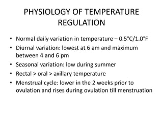 PHYSIOLOGY OF TEMPERATURE
REGULATION
• Normal daily variation in temperature – 0.5°C/1.0°F
• Diurnal variation: lowest at 6 am and maximum
between 4 and 6 pm
• Seasonal variation: low during summer
• Rectal > oral > axillary temperature
• Menstrual cycle: lower in the 2 weeks prior to
ovulation and rises during ovulation till menstruation
 