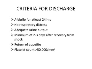 CRITERIA FOR DISCHARGE
 Afebrile for atleast 24 hrs
 No respiratory distress
 Adequate urine output
 Minimum of 2-3 days after recovery from
shock
 Return of appetite
 Platelet count >50,000/mm³
 