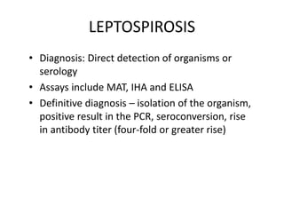 LEPTOSPIROSIS
• Diagnosis: Direct detection of organisms or
serology
• Assays include MAT, IHA and ELISA
• Definitive diagnosis – isolation of the organism,
positive result in the PCR, seroconversion, rise
in antibody titer (four-fold or greater rise)
 