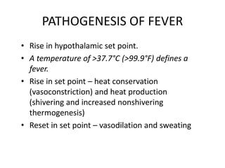 PATHOGENESIS OF FEVER
• Rise in hypothalamic set point.
• A temperature of >37.7°C (>99.9°F) defines a
fever.
• Rise in set point – heat conservation
(vasoconstriction) and heat production
(shivering and increased nonshivering
thermogenesis)
• Reset in set point – vasodilation and sweating
 