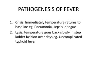PATHOGENESIS OF FEVER
1. Crisis: Immediately temperature returns to
baseline eg. Pneumonia, sepsis, dengue
2. Lysis: temperature goes back slowly in step
ladder fashion over days eg. Uncomplicated
typhoid fever
 