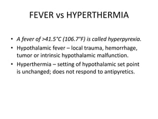 FEVER vs HYPERTHERMIA
• A fever of >41.5°C (106.7°F) is called hyperpyrexia.
• Hypothalamic fever – local trauma, hemorrhage,
tumor or intrinsic hypothalamic malfunction.
• Hyperthermia – setting of hypothalamic set point
is unchanged; does not respond to antipyretics.
 