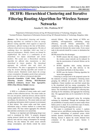 International Journal of Advanced Engineering, Management and Science (IJAEMS) [Vol-3, Issue-11, Nov- 2017]
https://dx.doi.org/10.24001/ijaems.3.11.7 ISSN: 2454-1311
www.ijaems.com Page | 1071
HCIFR: Hierarchical Clustering and Iterative
Filtering Routing Algorithm for Wireless Sensor
Networks
Anusha S1
, Mrs. Prathima M N2
1
Department of Information Science & Eng, M S Ramaiah Institute of Technology, Bengaluru, India
2
Assistant Professor, Department of Information Science & Eng, M S Ramaiah Institute of Technology, Bengaluru, India
Abstract— The hierarchical clustering and iterative
filtering algorithms are combined to form an energy
efficient routing algorithm which supports in improved
performance, efficient routing at the time of link failure,
collusion robust and secure data aggregation. The idea of
combining these two algorithms which may lead to
improved performance. Initially clusters are formed by
neighborhood. The cluster is a combination of one
clusterhead, two deputy clusterheads and cluster
members. This system uses a Hierarchical clustering
algorithm for efficient data transmission to their
clusterhead by cluster members. The clusterhead
aggregate the collected data and check for
trustworthiness. The data is aggregated by clusterhead
using the iterative filtering algorithm and resistant to
collusion attacks. Simulation results depict the average
energy consumption, throughput, packet drops and packet
delivery under the influence of proposed algorithm.
Keywords—Cumulative Credit Point, Hierarchical
Clustering, Iterative Filtering, MLE(Maximum
Likelihood Estimator), Secure Data Aggregation,
TDMA (Time Division Multiple Access).
I. INTRODUCTION
A WSN is a collection of sensor nodes and a small
number of data collection devices. The sensor nodes are
low cost, low-power, small-size devices, and are used for
sensing applications like temperature recording, military
surveillance, fire detection etc. The sensor nodes are used
for gathering information which is present in environment
of their interest. The sensor nodes send their sensed
information using a wireless medium to a remote base
station (sink). The base station aggregates the collected
data and draw conclusions over sensed data.
Routing is an important and challenging design issue
need to considered for WSN. “A properly designed
routing protocol should not only ensure high message
delivery ratio and low energy consumption for message
delivery, but also balance the entire sensor network
energy consumption, and thereby extend the sensor
network lifetime.” The main feature of WSNs are:
scalability, self-organization, self-healing, energy
efficiency, network lifetime optimization, less
complexity, less costly, security, routing, size of nodes
and connectivity between the sensor nodes. Every sensor
node in the network should be a source or destination but
not both.
HCIFR protocol has the advantages:
 HCIFR ensures that the energy consumption of
the wireless sensor network can be reduced. So
that the maximization of network lifetime can be
achieved.
 HCIFR algorithm takes routing decisions
dynamically. So the data delivery to the
clusterhead and finally to the base station.
 HCIFR uses the Iterative Filtering algorithm for
secure data aggregation.
Clustering is concept used in the proposed system for
the reduction of energy consumption. Clustering means
grouping the different set of nodes which are their
neighbours. Cluster members can send their sensed data
to the clusterhead with less energy consumption. The
clusterhead can send the final aggregated data to the base
station. The clusterhead is responsible for collecting data,
checking for the redundancy and aggregate the remaining
data. The aggregated data can be transmitted to the base
station.
The data can be aggregated using the averaging
technique by clusterhead. Through this technique there
are possibilities of security attacks on sensor nodes whose
battery power is dead. So to avoid these type of attacks,
the Iterative Filtering (IF) algorithms are used.
This paper is coordinated by: section 2: explains
literature survey, and different routing algorithms. Section
3: contains methodology of proposed system which
includes dynamic hierarchical clustering and iterative
filtering. Section 4: depicts the results obtained from
evaluation of the proposed system. Section 5:
conclusions.
 