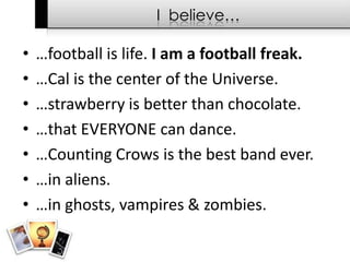I  believe……football is life. I am a football freak.…Cal is the center of the Universe.…strawberry is better than chocolate. …that EVERYONE can dance.…Counting Crows is the best band ever.…in aliens.…in ghosts, vampires & zombies.