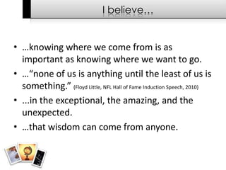I believe……knowing where we come from is as important as knowing where we want to go.…“none of us is anything until the least of us is something.” (Floyd Little, NFL Hall of Fame Induction Speech, 2010)...in the exceptional, the amazing, and the unexpected.…that wisdom can come from anyone.