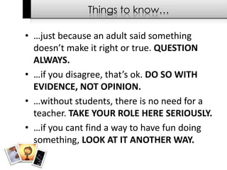 Things to know……just because an adult said something doesn’t make it right or true. QUESTION ALWAYS.…if you disagree, that’s ok. DO SO WITH EVIDENCE, NOT OPINION.…without students, there is no need for a teacher. TAKE YOUR ROLE HERE SERIOUSLY.…if you cant find a way to have fun doing something, LOOK AT IT ANOTHER WAY.