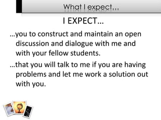 What I expect……you to construct and maintain an open discussion and dialogue with me and with your fellow students.…that you will talk to me if you are having problems and let me work a solution out with you.I EXPECT…