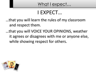 What I expect……that you will learn the rules of my classroom and respect them. …that you will VOICE YOUR OPINIONS, weather it agrees or disagrees with me or anyone else, while showing respect for others.I EXPECT…