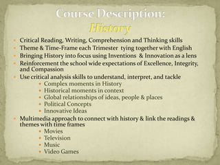 Course Description:HistoryCritical Reading, Writing, Comprehension and Thinking skillsTheme & Time-Frame each Trimester  tying together with English Bringing History into focus using Inventions  & Innovation as a lensReinforcement the school wide expectations of Excellence, Integrity, and CompassionUse critical analysis skills to understand, interpret, and tackle Complex moments in HistoryHistorical moments in context Global relationships of ideas, people & placesPolitical ConceptsInnovative IdeasMultimedia approach to connect with history & link the readings & themes with time framesMoviesTelevisionMusicVideo Games