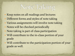 Keep notes on all readings and lecturesDifferent forms and styles of note taking Various assignments will involve note takingNotes will be checked periodicallyNote taking is part of class participationWill contribute to the in-class portion of your gradeWill contribute to the participation portion of your grade as well.Note Taking